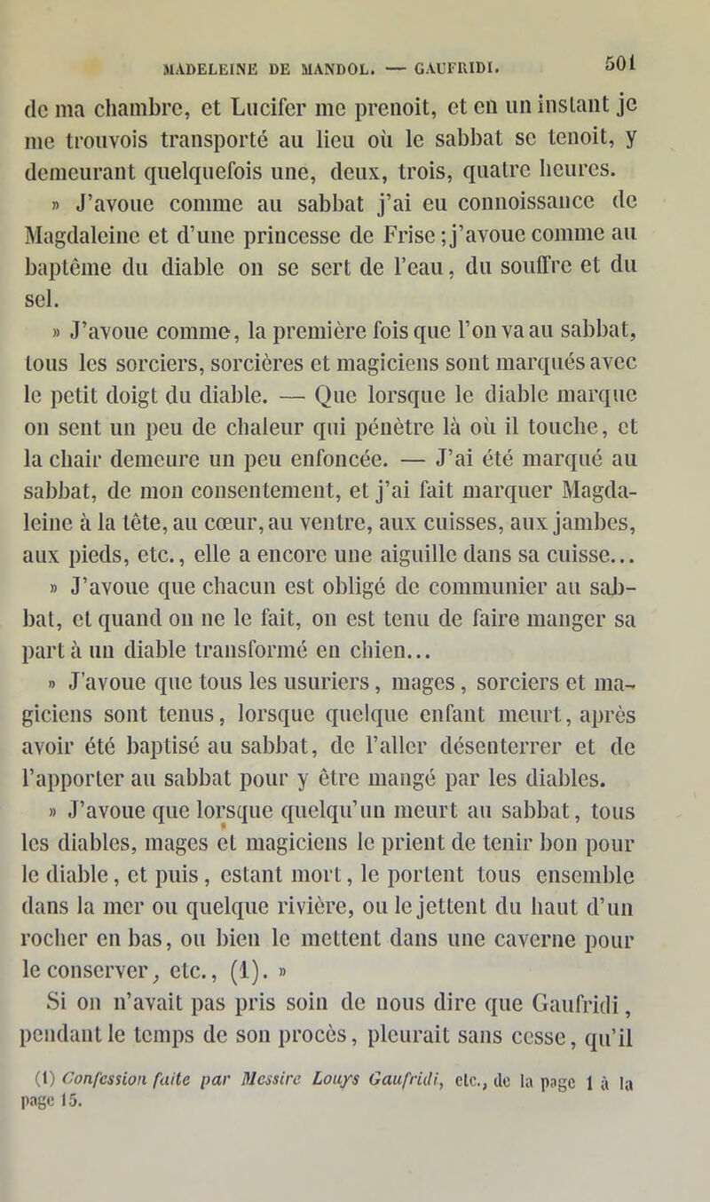 de ma chambre, et Lucifer me prenoit, et en un instant je me trouvois transporté au lieu où le sabbat se tenoit, y demeurant quelquefois une, (leux, trois, quatre heures. » J’avoue comme au sabbat j’ai eu connoissance de Magdaleine et d’une princesse de Frise ; j’avoue comme au baptême du diable on se sert de l’eau, du souffre et du sel. » J’avoue comme, la première fois que l’on va au sabbat, tous les sorciers, sorcières et magiciens sont marqués avec le petit doigt du diable. — Que lorsque le diable marque on sent un peu de chaleur qui pénètre là où il touche, et la chair demeure un peu enfoncée. — J’ai été marqué au sabbat, de mon consentement, et j’ai fait marquer Magda- leinc à la tête, au cœur, au ventre, aux cuisses, aux jambes, aux pieds, etc., elle a encore une aiguille dans sa cuisse... » J’avoue que chacun est obligé de communier au sab- bat, et quand ou ne le fait, on est tenu de faire manger sa part à un diable transformé en chien... » J’avoue que tous les usuriers, mages, sorciers et ma- giciens sont tenus, lorsque quelque enfant meurt, après avoir été baptisé au sabbat, (le l’aller désenterrer et (le l’apporter au sabbat pour y être mangé par les diables. » J’avoue que lorsque quelqu’un meurt au sabbat, tous les diables, mages cl magiciens le prient de tenir bon pour le diable, et puis, estant mort, le portent tous ensemble dans la mer ou quelque rivière, ou le jettent du haut d’un rocher en bas, ou bien le mettent dans une caverne pour le conserver, etc., (1). » Si on n’avait pas pris soin de nous dire que Gaufridi, pendant le temps de son procès, pleurait sans cesse, qu’il (1) Confession faite par Messire Louys Gaufruli, etc., do la page 1 à la page 15.