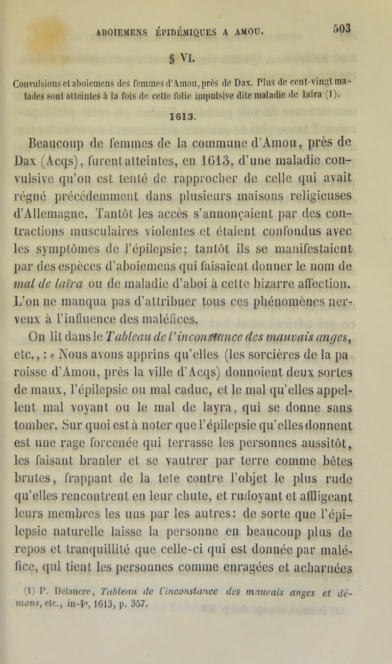 § VI. 503 Convulsions et aboiemens des femmes d’Amou, près de Dax. Plus de ccnl-vingl ma- lades sont alteinles à la fois de celte folie impulsive dile maladie de laïra (1). 1613. Beaucoup de femmes de la commune d’Amou, près de Dax (Acqs), furent atteintes, en 1613, d’une maladie con- vulsive qu’on est tenté de rapprocher de celle qui avait régné précédemment dans plusieurs maisons religieuses d’Allemagne. Tantôt les accès s’annonçaient par des con- tractions musculaires violentes et étaient confondus avec les symptômes de l’épilepsie; tantôt ils se manifestaient par des espèces d’aboiemens qui faisaient donner le nom de mal de laïra ou de maladie d’aboi à cette bizarre affection. L’on ne manqua pas d’attribuer tous ces phénomènes ner- veux à l’influence des maléfices. On lit dans le Tableau de l’inconstance des mauvais anges, etc., : v Nous avons apprins qu’elles (les sorcières de la pa roisse d’Amou, près la ville d’Acqs) donnoient deux sortes de maux, l’épilepsie ou mal caduc, et le mal qu’elles appel- lent mal voyant ou le mal de layra, qui se donne sans tomber. Sur quoi est à noter que l’épilepsie qu’elles donnent est une rage forcenée qui terrasse les personnes aussitôt, les faisant branler et se vautrer par terre comme bêtes brutes, frappant de la tele contre l’objet le plus rude qu’elles rencontrent en leur chute, et rudoyant et affligeant leurs membres les uns par les autres: de sorte que l’épi- lepsie naturelle laisse la personne en beaucoup plus de repos et tranquillité que celle-ci qui est donnée par malé- fice, qui lient les personnes comme enragées et acharnées (1) I'. Delancre, Tableau de l'inconstance des mauvais anges et dé-