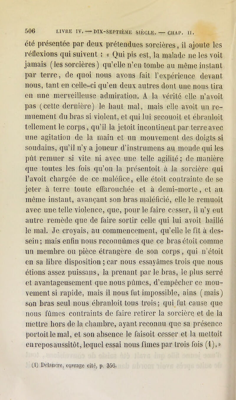 été présentée par deux prétendues sorcières, il ajoute les réflexions qui suivent : « Qui pis est, la malade 11e les voit jamais (les sorcières) qu’elle n’en tombe au môme instant par terre, de quoi nous avons fait l’expérience devant nous, tant en celle-ci qu’en deux autres dont une nous tira en une merveilleuse admiration. A la vérité elle 11’avoit pas (cetle dernière) le haut mal, mais elle avoit un re- muement du bras si violent, et qui lui secouoit et ébranloit tellement le corps, qu’il la jetoit incontinent par terre avec une agitation de la main et un mouvement des doigts si soudains, qu’il 11’y a joueur d’instrumens au monde qui les pût remuer si vite ni avec une telle agilité ; de manière que toutes les fois qu’on la présentoit à la sorcière qui l’avoit chargée de ce maléfice, elle étoit contrainte de se jeter à terre toute effarouchée et à demi-morte, et au même instant, avançant son bras maléficié, elle le remuoit avec une telle violence, que, pour le faire cesser, il n’y eut autre remède que de faire sortir celle qui lui avoit baillé le mal. Je croyais, au commencement, qu’elle le fît à des- sein; mais enfin nous reconnûmes que ce bras étoit comme un membre ou pièce étrangère de son corps, qui n’étoit en sa libre disposition ; car nous essayâmes trois que nous étions assez puissans, la prenant par le bras, le plus serré et avantageusement que nous pûmes, d’empêcher ce mou- vement si rapide, mais il nous fut impossible, ains (mais) son bras seul nous ébranloit tous trois; qui fut cause que nous fûmes contraints de faire retirer la sorcière et de la mettre hors de la chambre, ayant reconnu que sa présence portoitlemal, et son absence le faisoit cesser et la mettoit en repos aussitôt, lequel essai nous fîmes par trois fois (1). »
