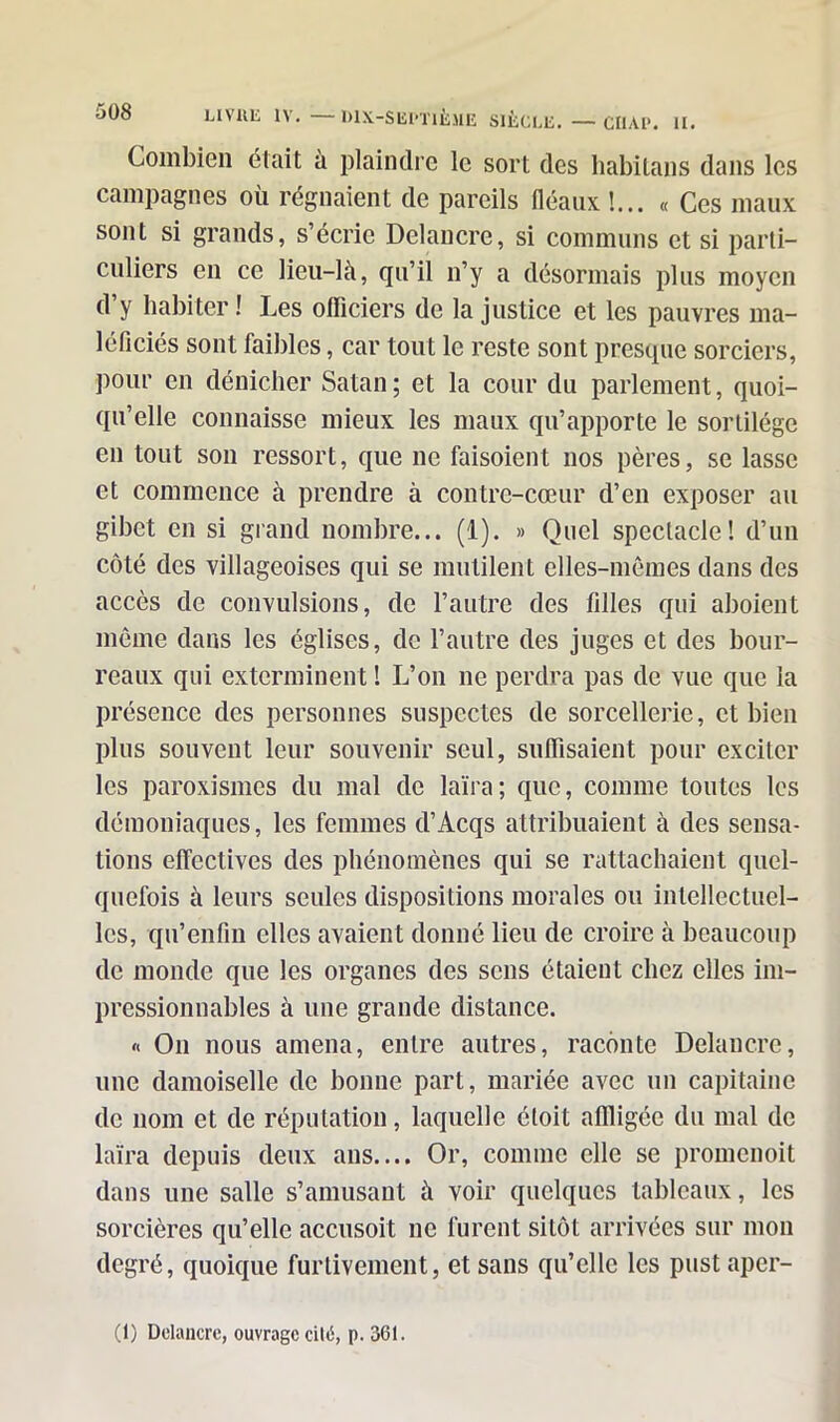 508 Combien était à plaindre le sort des habitans dans les campagnes où régnaient de pareils fléaux !... « Ces maux sont si grands, s’écrie Dclancre, si communs et si parti- culiers en ce lieu-là, qu’il n’y a désormais plus moyen d’y habiter ! Les officiers de la justice et les pauvres ma- léficiés sont faibles, car tout le reste sont presque sorciers, pour en dénicher Satan; et la cour du parlement, quoi- qu’elle connaisse mieux les maux qu’apporte le sortilège en tout son ressort, que ne faisoient nos pères, se lasse et commence à prendre à contre-cœur d’en exposer au gibet en si grand nombre... (1). » Quel spectacle! d’un côté des villageoises qui se mutilent elles-mêmes dans des accès de convulsions, de l’autre des filles qui aboient même dans les églises, de l’autre des juges et des bour- reaux qui exterminent ! L’on ne perdra pas de vue que la présence des personnes suspectes de sorcellerie, et bien plus souvent leur souvenir seul, suffisaient pour exciter les paroxismes du mal de laïra; que, comme toutes les démoniaques, les femmes d’Acqs attribuaient à des sensa- tions effectives des phénomènes qui se rattachaient quel- quefois à leurs seules dispositions morales ou intellectuel- les, qu’enfin elles avaient donné lieu de croire à beaucoup de monde que les organes des sens étaient chez elles im- pressionnables à une grande distance. « On nous amena, entre autres, raconte Delancrc, une damoiselle de bonne part, mariée avec un capitaine de nom et de réputation, laquelle étoit affligée du mal de laïra depuis deux ans.... Or, comme elle se promenoit dans une salle s’amusant à voir quelques tableaux, les sorcières qu’elle accusoit ne furent sitôt arrivées sur mon degré, quoique furtivement, et sans qu’elle les pust aper-