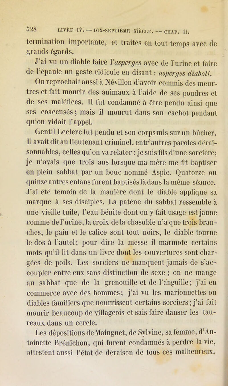 terniination importante, et traités en tout temps avec de grands égards. J ai vu un diable faire Y asperges avec de l’urine et faire de l’épaule un geste ridicule en disant : asperges diaboli. On reprochait aussi à Névillon d’avoir commis des meur- tres et fait mourir des animaux à l’aide de ses poudres et de ses maléfices. 11 fut condamné à être pendu ainsi que ses coaccusés ; mais il mourut dans son cachot pendant qu’on vidait l’appel. Gen til Leclerc fut pendu et son corps mis sur un bûcher. Il avait dit au lieutenant criminel, entr’autres paroles dérai- sonnables, celles qu’on va relater : je suis fils d’une sorcière; je n’avais que trois ans lorsque ma mère me fit baptiser en plein sabbat par un bouc nommé Aspic. Quatorze ou quinze autres enfans furen t baptisés là dans la même séance. J’ai été témoin de la manière dont le diable applique sa marque à ses disciples. La patène du sabbat ressemble à une vieille tuile, l’eau bénite dont on y fait usage est jaune comme de l’urine, la croix delà chasuble n’a que trois bran- ches, le pain et le calice sont tout noirs, le diable tourne le dos à l’autel; pour dire la messe il marmote certains mots qu’il lit dans un livre dont les couvertures sont char- gées de poils. Les sorciers ne manquent jamais de s’ac- coupler entre eux sans distinction de sexe ; on 11e mange au sabbat que de la grenouille et de l’anguille; j’ai eu commerce avec des hommes; j’ai vu les marionnettes ou diables familiers que nourrissent certains sorciers ; j’ai fait mourir beaucoup de villageois et sais faire danser les tau- reaux dans un cercle. Les dépositions de Mainguet, de Sylvine, sa femme, d’An- toinette Brénichon, qui furent condamnés à perdre la vie, al testent aussi l’état de déraison de tous ces malheureux.