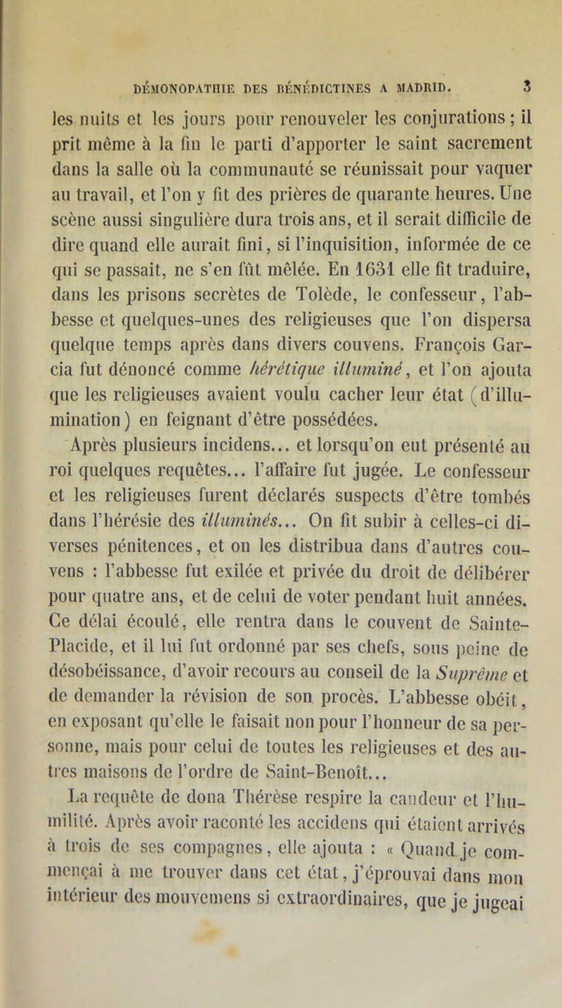 les nuits et les jours pour renouveler les conjurations ; il prit même à la fin le parti d'apporter le saint sacrement dans la salle où la communauté se réunissait pour vaquer au travail, et l'on y fit des prières de quarante heures. Une scène aussi singulière dura trois ans, et il serait difficile de dire quand elle aurait fini, si l'inquisition, informée de ce qui se passait, ne s'en fût mêlée. En 1631 elle fît traduire, dans les prisons secrètes de Tolède, le confesseur, l'ab- besse et quelques-unes des religieuses que l'on dispersa quelque temps après dans divers couvens. François Gar- cia fut dénoncé comme hérétique ilhminé, et l'on ajouta que les religieuses avaient voulu cacher leur état ( d'illu- mination ) en feignant d'être possédées. Après plusieurs incidens... et lorsqu'on eut présenté au roi quelques requêtes... l'affaire fut jugée. Le confesseur et les religieuses furent déclarés suspects d'être tombés dans l'hérésie des illuminés... On fit subir à celles-ci di- verses pénitences, et on les distribua dans d'autres cou- vens : l'abbesse fut exilée et privée du droit de délibérer pour quatre ans, et de celui de voter pendant huit années. Ce délai écoulé, elle rentra dans le couvent de Sainte- Placide, et il lui fut ordonné par ses chefs, sous peine de désobéissance, d'avoir recours au conseil de la Suprême et de demander la révision de son procès. L'abbesse obéit, en exposant qu'elle le faisait non pour l'honneur de sa per- sonne, mais pour celui de toutes les religieuses et des au- tres maisons de l'ordre de Saint-Benoît... La requête de dona Thérèse respire la candeur et l'hu- mililé. Après avoir raconté les accidens qui étaient arrivés à trois de ses compagnes, elle ajouta : « Quand je com- mençai à me trouver dans cet état, j'éprouvai dans mon intérieur des mouvemens si extraordinaires, que je jugeai