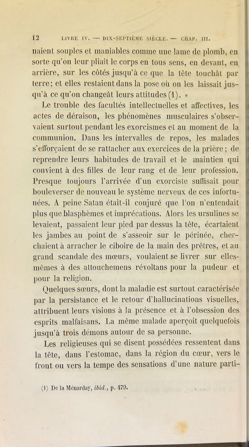 liaient souples et maniables comme une lame de plomb, en sorte qu'on leur pliait le corps en tous sens, en devant, eu arrière, sur les côtés jusqu'à ce que la tôle touchât par terre; et elles restaient dans la pose où on les laissait jus- qu'à ce qu'on changeât leurs attitudes (1). » Le trouble des facultés intellectuelles et affectives, les actes de déraison, les phénomènes musculaires s'obser- vaient surtout pendant les exorcismes et au moment de la communion. Dans les intervalles de repos, les malades s'efforçaient de se rattacher aux exercices de la prière ; de reprendre leurs habitudes de travail et le maintien qui convient à des filles de leur rang et de leur profession. Presque toujours l'arrivée d'un exorciste suffisait pour bouleverser de nouveau le système nerveux de ces infortu- nées. A peine Satan était-il conjuré que l'on n'entendait plus que blasphèmes et imprécations. Alors les ursulines se levaient, passaient leur pied par dessus la tête, écartaient les jambes au point de s'asseoir sur le périnée, cher- chaient à arracher le ciboire de la main des prêtres, et au grand scandale des mœurs, voulaient se livrer sur elles- mêmes à des attouchemeus révoltans pour la pudeur et pour la religion. Quelques sœurs, dont la maladie est surtout caractérisée par la persistance et le retour d'hallucinations visuelles, attribuent leurs visions à la présence et à l'obsession des esprils malfaisans. La même malade aperçoit quelquefois jusqu'à trois démons autour de sa personne. Les religieuses qui se disent possédées ressentent dans la tête, dans l'estomac, dans la région du cœur, vers le front ou vers la tempe des sensations d'une nature parti- (1) De la Ménarday, ibid., p. 479.