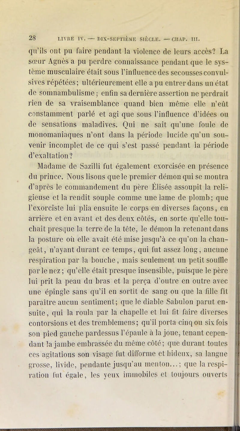 qu'ils ont pu faire pendant la violence de leurs accès? La sœur Agnès a pu perdre connaissance pendant que le sys- tème musculaire était sous l'influence des secousses convul- sives répétées ; ultérieurement elle a pu entrer dans un état de somnambulisme ; enfin sa dernière assertion ne perdrait rien de sa vraisemblance quand bien même elle n'eût constamment parlé et agi que sous l'influence d'idées ou de sensations maladives. Qui ne sait qu'une foule de monomaniaques n'ont dans la période lucide qu'un sou- venir incomplet de ce qui s'est passé pendant la période d'exaltation? Madame de Sazilli fut également exorcisée en présence du prince. Nous lisons que le premier démon qui se montra d'après le commandement du père Élisée assoupit la reli- gieuse et la rendit souple comme une lame de plomb; que l'exorciste lui plia ensuite le corps en diverses façons, en arrière et en avant et des deux côtés, eu sorte qu'elle tou- chait presque la terre de la tête, le démon la retenant dans la posture oii elle avait été mise jusqu'à ce qu'on la chan- geât, n'ayant durant ce temps, qui fut assez long, aucune respiration par la bouche, mais seulement un petit souffle parle nez ; qu'elle était presque insensible, puisque le père lui prit la peau du bras et la perça d'outre en outre avec une épingle sans qu'il en sortît de sang ou que la fille fît paraître aucun sentiment; que le diable Sabulon parut en- suite , qui la roula par la chapelle et lui fit faire diverses contorsions et des tremblemens; qu'il porta cinq ou six fois son pied gauche pardessus l'épaule à la joue, tenant cepen- dant la jambe embrassée du même côté; que durant toutes ces agitations son visage fut difi'orme et hideux, sa langue grosse, livide, pendante jusqu'au menton...; que la respi- ration fut égale, les yeux immobiles et toujours ouverts