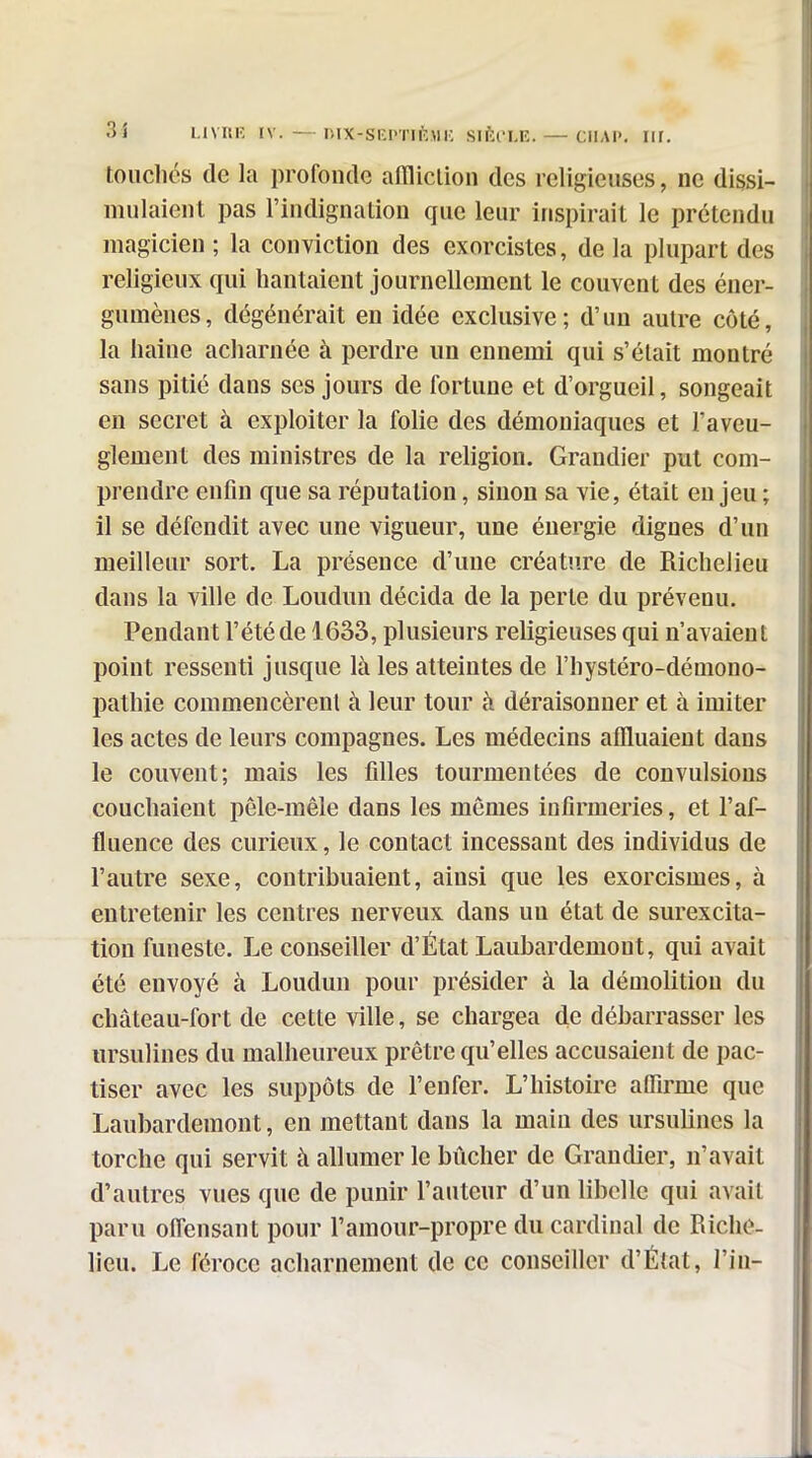 35 HVHK IV. —niX-SEPTIlblK Slftl'LE. — CIIAI'. iir. touchés de la profonde aflliclion des religieuses, ne dissi- mulaient pas l'indignation que leur inspirait le prétendu magicien ; la conviction des exorcistes, de la plupart des religieux qui hantaient journellement le couvent des éner- gumènes, dégénérait en idée exclusive; d'un autre côté, la haine acharnée à perdre un ennemi qui s'était montré sans pitié dans ses jours de fortune et d'orgueil, songeait en secret à exploiter la folie des démoniaques et l'aveu- glement des ministres de la religion. Grandier put com- prendre enfin que sa réputation, sinon sa vie, était en jeu ; il se défendit avec une vigueur, une énergie dignes d'un meilleur sort. La présence d'une créature de Richelieu dans la ville de Loudun décida de la perte du prévenu. Pendant l'été de 1633, plusieurs religieuses qui n'avaient point ressenti jusque là les atteintes de l'hystéro-déniono- pathie commencèrent à leur tour à déraisonner et à imiter les actes de leurs compagnes. Les médecins affluaient dans le couvent; mais les iilles tourmentées de convulsions couchaient pêle-mêle dans les mêmes infirmeries, et l'af- fluence des curieux, le contact incessant des individus de l'autre sexe, contribuaient, ainsi que les exorcismes, à entretenir les centres nerveux dans un état de surexcita- tion funeste. Le conseiller d'État Laubardemout, qui avait été envoyé à Loudun pour présider à la démolition du château-fort de cette ville, se chargea de débarrasser les ursulines du malheureux prêtre qu'elles accusaient de pac- tiser avec les suppôts de l'enfer. L'histoire affirme que Laubardemout, en mettant dans la main des ursulines la torche qui servit à allumer le bûcher de Grandier, n'avait d'autres vues que de punir l'auteur d'un libelle qui avait paru ofTensant pour l'amour-propre du cardinal de Riche- lieu. Le féroce acharnement de ce conseiller d'État, l'in-