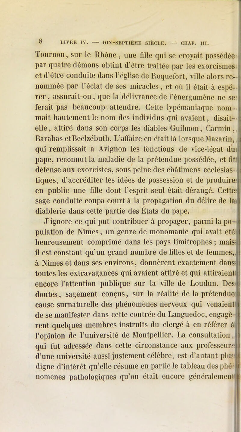 Tournoi!, sur le Rhône , une fille qui se croyait possédée : par quatre dénions obtint d'être traitée par les exorcismesi et d'être conduite dans l'église de Roquefort, ville alors re- nommée par l'éclat de ses miracles, et où il était à espé-- rer, assurait-on, que la délivrance de l'énergumène ne se! ferait pas beaucoup attendre. Cette lypémaniaque nom- mait hautement le nom des individus qui avaient, disait- elle, attiré dans sou corps les diables Guilmon, Carmin,, Barabas etBeelzébuth. L'affaire en était là lorsque Mazarin,, qui remplissait à Avignon les fonctions de vice-légat diii pape, reconnut la maladie de la prétendue possédée, et fiti défense aux exorcistes, sous peine des châtimens ecclésias- tiques, d'accréditer les idées de possession et de produire! en public une fille dont l'esprit seul était dérangé. Cette! sage conduite coupa court à la propagation du délire de lai diablerie dans celte partie des États du pape. jj J'ignore ce qui put contribuer à propager, parmi la po-| pulation de Nîmes, un genre de monomanie qui avait étéJI heureusement comprimé dans les pays limitrophes ; mais II il est constant qu'un grand nombre de filles et de femmes, à Nîmes et dans ses environs, donnèrent exactement dans toutes les extravagances qui avaient attiré et qui attiraienl i encore l'attention publique sur la ville de Loudun. J)c^ doutes, sagement conçus, sur la réalité de la prétendue cause surnaturelle des phénomènes nerveux qui venaienl i de se manifester dans cette contrée du Languedoc, engage rent quelques membres instruits du clergé à en référer m l'opinion de l'université de Montpellier. La consultation ,|| qui fut adressée dans cette circonstance aux professeurs» d'une université aussi justement célèbre, est d'autant plu» digne d'intérêt qu'elle résume en partie le tableau desphé'|| nomènes pathologiques qu'on était encore généralementll