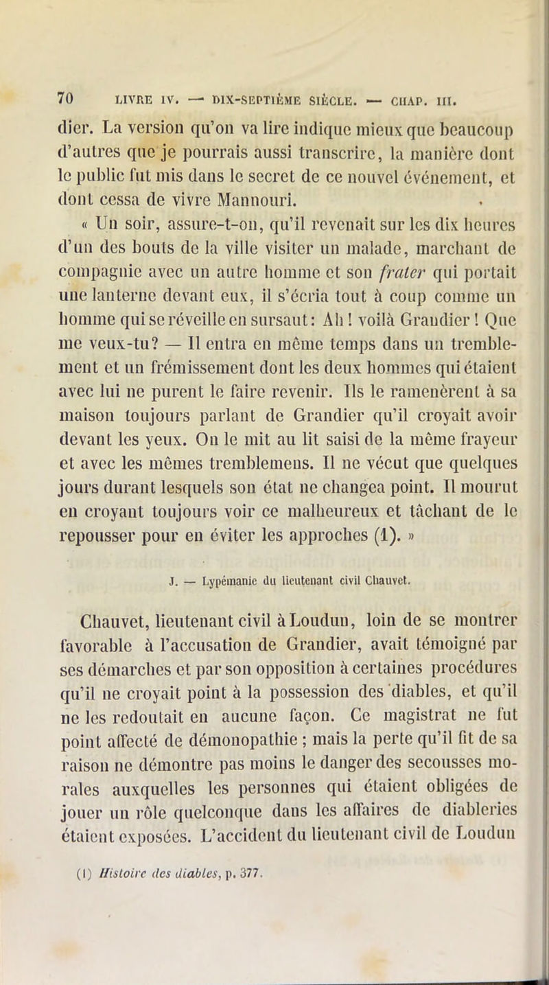 (lier. La version qu'on va lire indique mieux que beaucoup d'autres que je pourrais aussi transcrire, la manière dont le pul)lic fut mis dans le secret de ce nouvel événement, et dont cessa de vivre Mannourî. « Un soir, assure-t-on, qu'il revenait sur les dix heures d'un des bouts de la ville visiter un malade, marchant de compagnie avec un autre homme et son fraler qui portait une lanterne devant eux, il s'écria tout à coup comme un homme qui se réveille en sursaut : Ah ! voilà Graudier ! Que me veux-tu? — 11 entra en même temps dans un tremble- ment et un frémissement dont les deux hommes qui étaient avec lui ne purent le faire revenir. Ils le ramenèrent à sa maison toujours parlant de Grandier qu'il croyait avoir devant les yeux. On le mit au lit saisi de la même frayeur et avec les mômes tremblemens. Il ne vécut que quelques jours durant lesquels son état ne changea point. Il mourut en croyant toujours voir ce malheureux et tâchant de le repousser pour en éviter les approches (1). » J. — Lypéinanic du lieutenant civil Cliauvct. Chauvet, lieutenant civil àLoudun, loin de se montrer favorable à l'accusation de Grandier, avait témoigné par ses démarches et par son opposition à certaines procédures qu'il ne croyait point à la possession des diables, et qu'il ne les redoutait en aucune façon. Ce magistrat ne fut point alTecté de démonopathie ; mais la perte qu'il fit de sa raison ne démontre pas moins le danger des secousses mo- rales auxquelles les personnes qui étaient obligées de jouer un i-ôle quelconque dans les alTaires de diableries étaient exposées. L'accident du lieutenant civil de Loudun