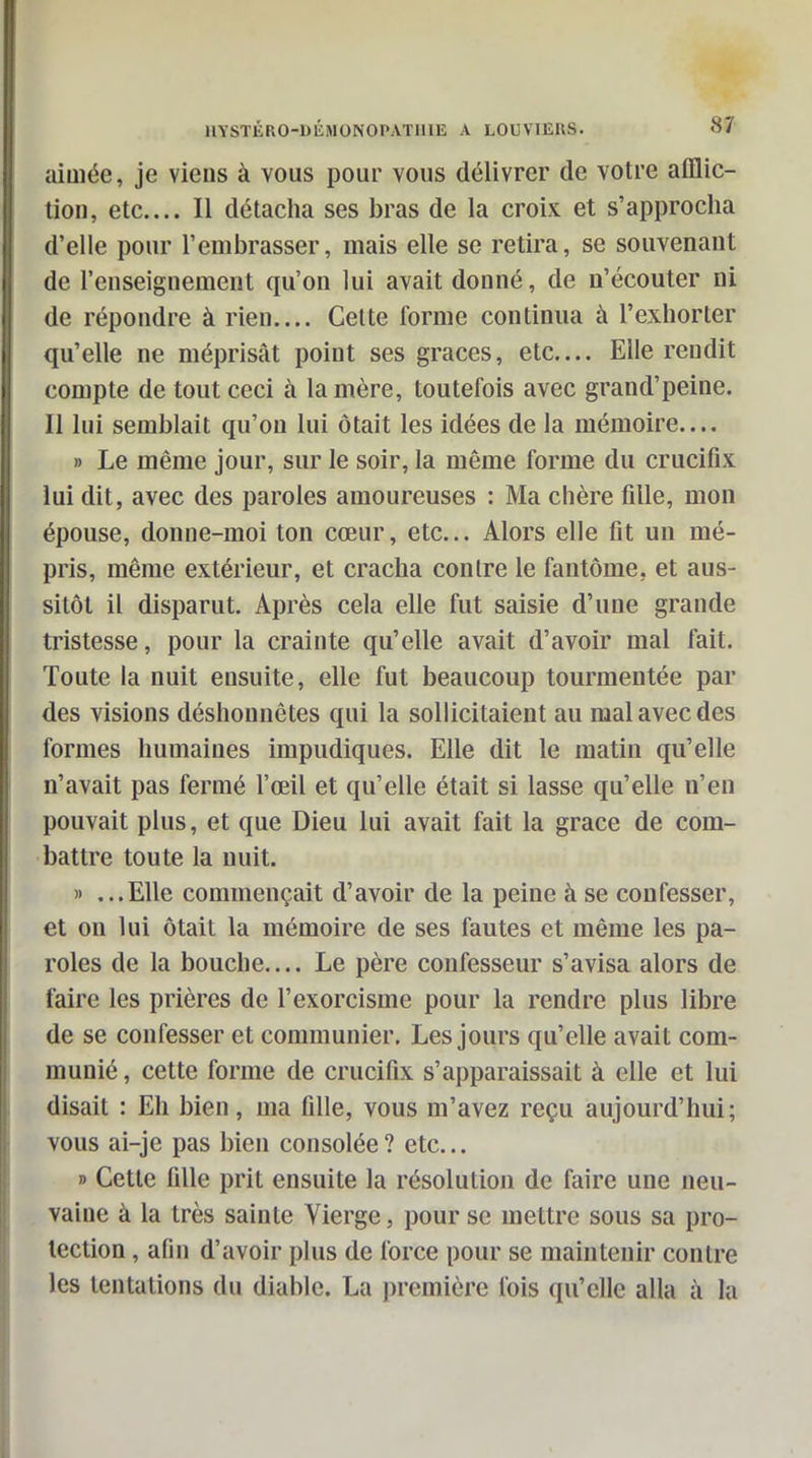 aÎQiée, je viens à vous pour vous délivrer de votre afflic- tion, etc.... Il détacha ses bras de la croix et s'approcha d'elle pour l'embrasser, mais elle se retira, se souvenant de l'enseignement qu'on lui avait donné, de n'écouter ni de répondre à rien.... Celte forme continua à l'exhorter qu'elle ne méprisât point ses grâces, etc.... Elle rendit compte de tout ceci à lanière, toutefois avec grand'peine. Il lui semblait qu'on lui ôtait les idées de la mémoire.... » Le même jour, sur le soir, la même forme du crucifix lui dit, avec des paroles amoureuses : Ma chère fille, mon épouse, donne-moi ton cœur, etc.. Alors elle fit un mé- pris, même extérieur, et cracha contre le fantôme, et aus- sitôt il disparut. Après cela elle fut saisie d'une grande tristesse, pour la crainte qu'elle avait d'avoir mal fait. Toute la nuit ensuite, elle fut beaucoup tourmentée par des visions déshonnêtes qui la sollicitaient au mal avec des formes humaines impudiques. Elle dit le matin qu'elle n'avait pas fermé l'œil et qu'elle était si lasse qu'elle n'en pouvait plus, et que Dieu lui avait fait la grâce de com- battre toute la nuit. » ...Elle commençait d'avoir de la peine à se confesser, et on lui ôtait la mémoire de ses fautes et même les pa- roles de la bouche.... Le père confesseur s'avisa alors de faire les prières de l'exorcisme pour la rendre plus libre de se confesser et communier. Les jours qu'elle avait com- munié , cette forme de crucifix s'apparaissait à elle et lui disait : Eh bien, ma fille, vous m'avez reçu aujourd'hui; vous ai-je pas bien consolée ? etc... » Cette fille prit ensuite la résolution de faire une neu- vaiue à la très sainte Vierge, pour se mettre sous sa pro- tection , afin d'avoir plus de force pour se maintenir contre les tentations du diable. La j)remiôre fois qu'elle alla à la