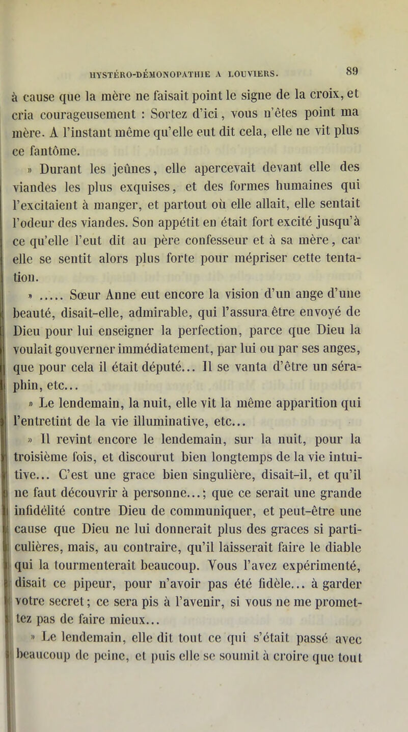 à cause que la mère ne faisait point le signe de la croix, et cria courageusement : Sortez d'ici, vous n'êtes point ma mère. A l'instant même qu'elle eut dit cela, elle ne vit plus ce fantôme. » Durant les jeûnes, elle apercevait devant elle des viandes les plus exquises, et des formes humaines qui l'excitaient à manger, et partout oii elle allait, elle sentait l'odeur des viandes. Son appétit en était fort excité jusqu'à ce qu'elle l'eut dit au père confesseur et à sa mère, car elle se sentit alors plus forte pour mépriser cette tenta- tion. Sœur Anne eut encore la vision d'un ange d'une beauté, disait-elle, admirable, qui l'assura être envoyé de Dieu pour lui enseigner la perfection, parce que Dieu la voulait gouverner immédiatement, par lui ou par ses anges, que pour cela il était député... 11 se vanta d'être un séra- phin, etc.. » Le lendemain, la nuit, elle vit la même apparition qui l'entretint de la vie illuminative, etc.. » Il revint encore le lendemain, sur la nuit, pour la troisième fois, et discourut bien longtemps de la vie intui- tive... C'est une grâce bien singulière, disait-il, et qu'il ne faut découvrir à personne... ; que ce serait une grande infidélité contre Dieu de communiquer, et peut-être une cause que Dieu ne lui donnerait plus des grâces si parti- culières, mais, au contraire, qu'il laisserait faire le diable qui la tourmenterait beaucoup. Vous l'avez expérimenté, disait ce pipeur, pour n'avoir pas été fidèle... à garder votre secret ; ce sera pis à l'avenir, si vous ne me promet- tez pas de faire mieux... » Le lendemain, elle dit tout ce qui s'était passé avec beaucoup de peine, et puis elle se soumit à croire que tout