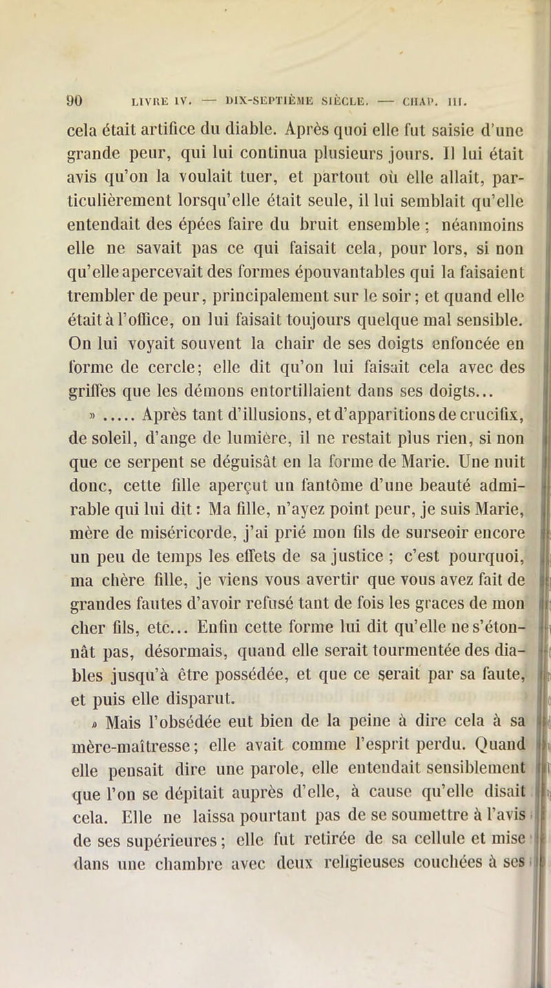 cela était artifice du diable. Après quoi elle fut saisie d'une grande peur, qui lui continua plusieurs jours. Il lui était avis qu'on la voulait tuer, et partout où elle allait, par- ticulièrement lorsqu'elle était seule, il lui semblait qu'elle entendait des épées faire du bruit ensemble : néanmoins elle ne savait pas ce qui faisait cela, pour lors, si non qu'elle apercevait des formes épouvantables qui la faisaient trembler de peur, principalement sur le soir ; et quand elle était à l'office, ou lui faisait toujours quelque mal sensible. On lui voyait souvent la chair de ses doigts enfoncée en forme de cercle; elle dit qu'on lui faisait cela avec des grilTes que les démons entortillaient dans ses doigts... » Après tant d'illusions, et d'apparitions de crucifix, de soleil, d'ange de lumière, il ne restait plus rien, si non que ce serpent se déguisât en la forme de Marie. Une nuit donc, cette fille aperçut un fantôme d'une beauté admi- rable qui lui dit : Ma fille, n'ayez point peur, je suis Marie, mère de miséricorde, j'ai prié mon fils de surseoir encore un peu de temps les effets de sa justice ; c'est pourquoi, ma chère fille, je viens vous avertir que vous avez fait de grandes fautes d'avoir refusé tant de fois les grâces de mon cher fils, etc.. Enfin cette forme lui dit qu'elle ne s'éton- nât pas, désormais, quand elle serait tourmentée des dia- bles jusqu'à être possédée, et que ce serait par sa faute, et puis elle disparut. » '> Mais l'obsédée eut bien de la peine à dire cela à sa mère-maîtresse; elle avait comme l'esprit perdu. Quand elle pensait dire une parole, elle entendait sensiblement que l'on se dépitait auprès d'elle, à cause qu'elle disait cela. Elle ne laissa pourtant pas de se soumettre à l'avis de ses supérieures ; elle fut retirée de sa cellule et mise dans une chambre avec deux religieuses couchées à ses i