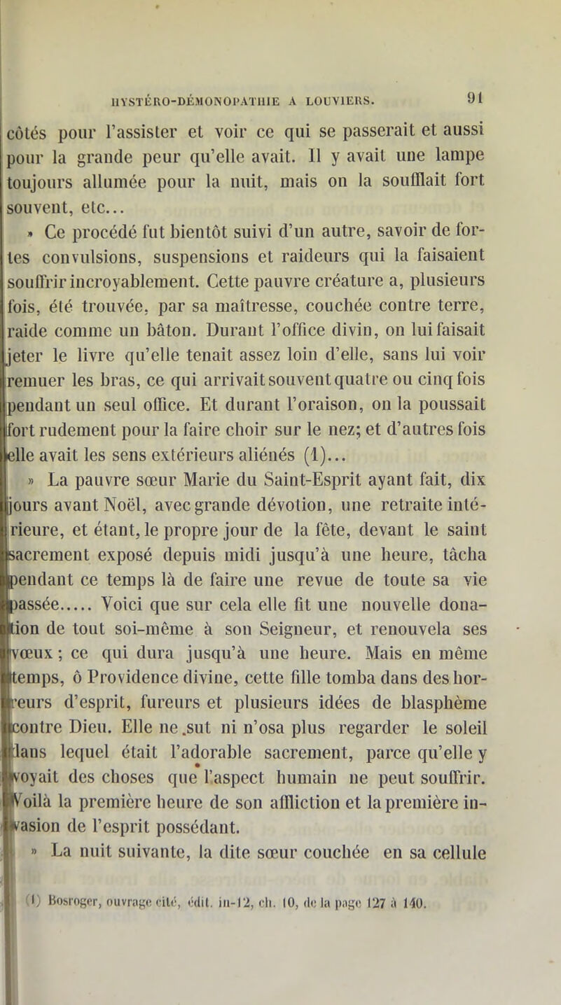 côtés pour l'assister et voir ce qui se passerait et aussi pour la grande peur qu'elle avait. 11 y avait une lampe toujours allumée pour la nuit, mais on la soufflait fort souvent, etc.. » Ce procédé lut bientôt suivi d'un autre, savoir de for- tes convulsions, suspensions et raideurs qui la faisaient souffrir incroyablement. Cette pauvre créature a, plusieurs l'ois, été trouvée, par sa maîtresse, couchée contre terre, raide comme un bâton. Durant l'office divin, on lui faisait jeter le livre qu'elle tenait assez loin d'elle, sans lui voir remuer les bras, ce qui arrivait souvent quatre ou cinq fois pendant un seul office. Et durant l'oraison, on la poussait fort rudement pour la faire choir sur le nez; et d'autres fois elle avait les sens extérieurs aliénés (1)... » La pauvre sœur Marie du Saint-Esprit ayant fait, dix jours avant Noël, avec grande dévotion, une retraite inté- rieure, et étant, le propre jour de la fête, devant le saint sacrement exposé depuis midi jusqu'à une heure, tâcha pendant ce temps là de faire une revue de toute sa vie )assée Voici que sur cela elle fit une nouvelle doua- tion de tout soi-même à son Seigneur, et renouvela ses vœux ; ce qui dura jusqu'à une heure. Mais en même Itemps, ô Providence divine, cette fille tomba dans des hor- reurs d'esprit, fureurs et plusieurs idées de blasphème contre Dieu. Elle ne .sut ni n'osa plus regarder le soleil ians lequel était l'adorable sacrement, parce qu'elle y ■voyait des choses que l'aspect humain ne peut souffrir. «oilà la première heure de son affliction et la première in- (wasion de l'esprit possédant. A » La nuit suivante, la dite sœur couchée en sa cellule M M (I) Bosroger, ouvragecilë, cdil. iii-12, cli. 10, delà page 127 à 140.