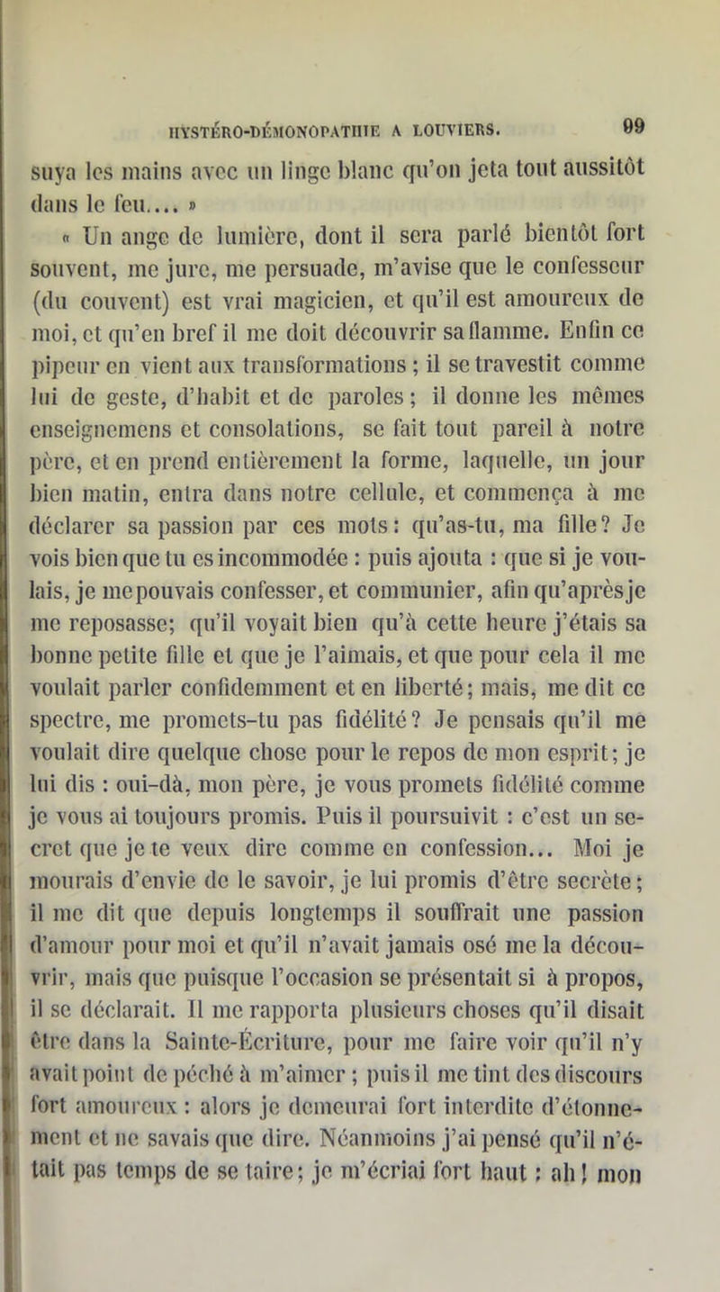 suya les mains avec un linge blanc qu'on jeta tout aussitôt dans le feu.... » « Un ange de lumière, dont il sera parlé bientôt fort souvent, me jure, me persuade, m'avise que le confesseur (du couvent) est vrai magicien, et qu'il est amoureux de moi, et qu'en bref il me doit découvrir saflamme. Enfin ce pipcnr en vient aux transformations ; il se travestit comme lui de geste, d'iiabit et de paroles; il donne les mêmes enseigncmens et consolations, se fait tout pareil à notre père, et en prend entièrement la forme, laquelle, un jour bien matin, entra dans notre cellule, et commença à me déclarer sa passion par ces mots: qu'as-tu, ma fille? Je vois bien que tu es incommodée : puis ajouta : que si je vou- lais, je me pouvais confesser, et communier, afin qu'après je me reposasse; qu'il voyait bien qu'à cette heure j'étais sa bonne petite fille et que je l'aimais, et que pour cela il me voulait parler confidemment et en liberté; mais, me dit ce spectre, me promets-tu pas fidélité ? Je pensais qu'il me voulait dire quelque chose pour le repos de mon esprit; je lui dis : oui-dà, mon père, je vous promets fidélité comme je vous ai toujours promis. Puis il poursuivit : c'est un se- cret que je le veux dire comme en confession... Moi je mourais d'envie de le savoir, je lui promis d'être secrète ; il me dit que depuis longtemps il souffrait une passion tl'amour pour moi et qu'il n'avait jamais osé me la décou- vrir, mais que puisque l'occasion se présentait si à propos, il se déclarait. Il me rapporta plusieurs choses qu'il disait être dans la Sainte-Écriture, pour me faire voir qu'il n'y avait point de péché à m'aimer; puis il me tint des discours fort amoureux : alors je demeurai fort interdite d'étonné- ment et ne savais que dire. Néanmoins j'ai pensé qu'il n'é- tait pas temps de se taire; je m'écriai fort haut : ah J mon