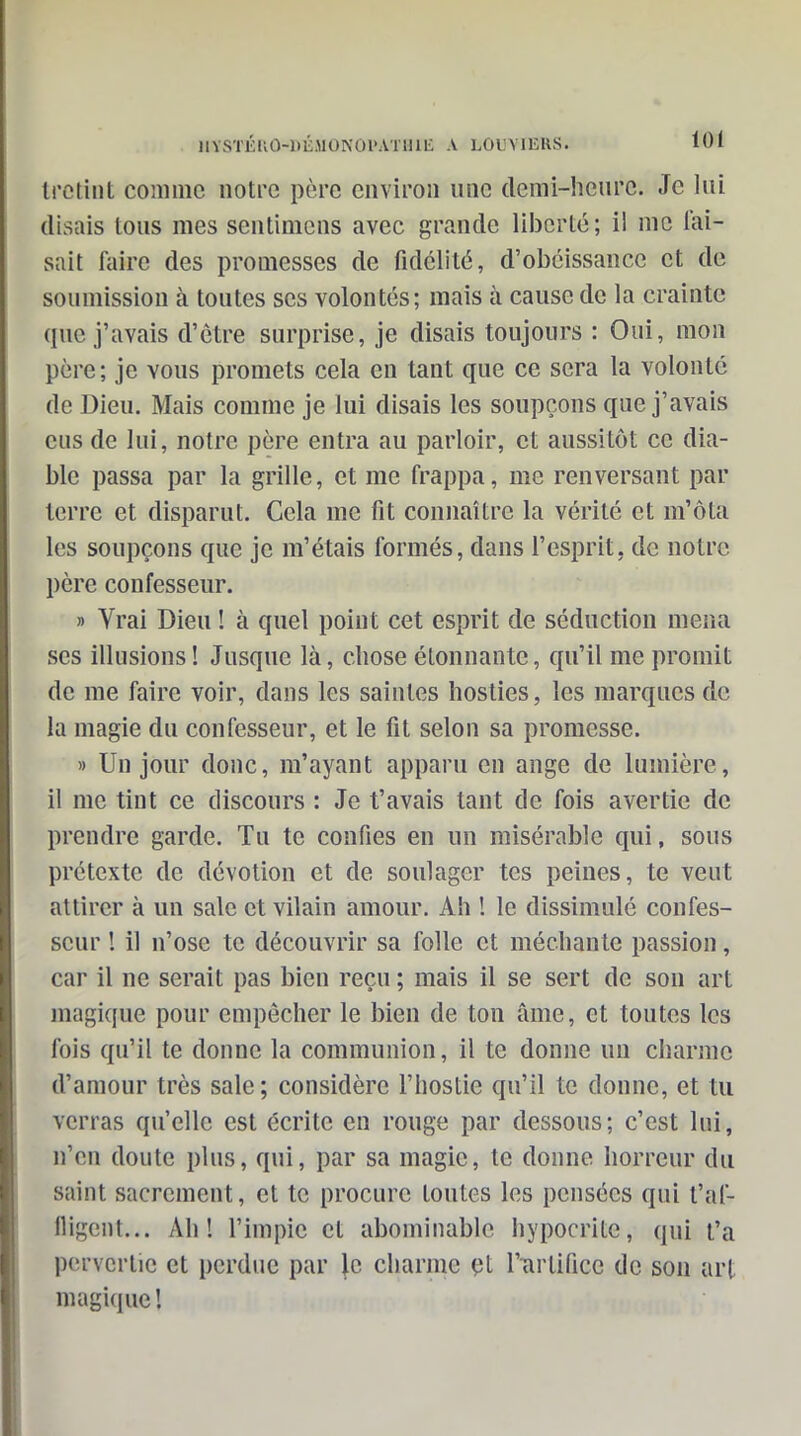 Irctint comme notre père environ une demi-hcnrc. Je lui (lisais tous mes sentimcns avec grande liberté ; il me Tai- sait faire des promesses de fidélité, d'obéissance et de soumission à toutes ses volontés; mais à cause de la crainte que j'avais d'être surprise, je disais toujours : Oui, mon père ; je vous promets cela en tant que ce sera la volonté de Dieu. Mais comme je lui disais les soupçons que j'avais eus de lui, notre père entra au parloir, et aussitôt ce dia- ble passa par la grille, et me frappa, me renversant par terre et disparut. Cela me fit connaître la vérité et m'ôta les soupçons que je m'étais formés, dans l'esprit, de notre père confesseur. » Vrai Dieu ! à quel point cet esprit de séduction mena ses illusions ! Jusque là, chose étonnante, qu'il me promit de me faire voir, dans les saintes hosties, les marques de la magie du confesseur, et le fit selon sa promesse. » Un jour donc, m'ayant apparu en ange de lumière, il me tint ce discours : Je t'avais tant de fois avertie de prendre garde. Tu te confies en un misérable qui, sous prétexte de dévotion et de soulager tes peines, te veut attirer à un sale et vilain amour. Ah ! le dissimulé confes- seur ! il n'ose te découvrir sa folle et méchante passion, car il ne serait pas bien reçu ; mais il se sert de son art magique pour empêcher le bien de ton âme, et toutes les fois qu'il te donne la communion, il te donne un charme d'amour très sale; considère l'hostie qu'il te donne, et tu verras qu'elle est écrite en rouge par dessous; c'est lui, n'en doute plus, qui, par sa magie, te donne horreur du saint sacrement, et te procure toutes les pensées qui t'af- fligent... Ah! l'impie et abominable hypocrite, qui t'a pervertie et perdue par le charme çt l'urtificc de son art magique!