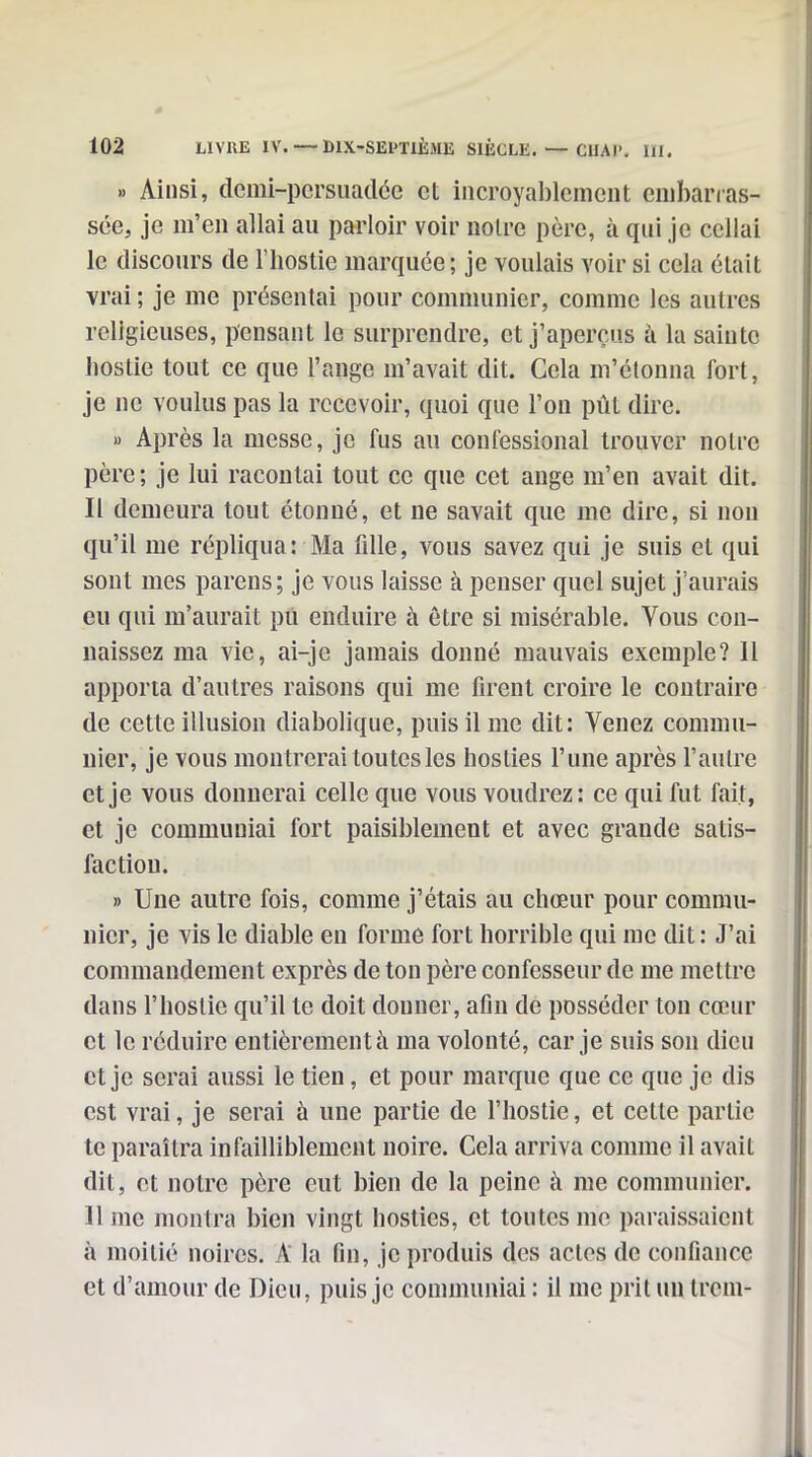 » Ainsi, demi-persiiadéc et incroyablement enibanas- sée, je m'en allai au parloir voir noire père, à qui je ccllai le discours de l'hostie marquée; je voulais voir si cela était vrai ; je me présentai pour communier, comme les autres religieuses, pensant le surprendre, et j'aperçus à la sainte hostie tout ce que l'ange m'avait dit. Cela m'étouna fort, je ne voulus pas la recevoir, quoi que l'on pût dire. » Après la messe, je fus au confessional trouver notre père; je lui racontai tout ce que cet auge m'en avait dit. Il demeura tout étonné, et ne savait que me dire, si non qu'il me répliqua: Ma fille, vous savez qui je suis et qui sont mes parens; je vous laisse à penser quel sujet j'aurais eu qui m'aurait pû enduire à être si misérable. Vous con- naissez ma vie, ai-je jamais donné mauvais exemple? Il apporta d'autres raisons qui me firent croire le contraire de cette illusion diabolique, puis il me dit: Venez commu- nier, je vous montrerai ton tes les hosties l'une après l'autre et je vous donnerai celle que vous voudrez: ce qui fut fait, et je communiai fort paisiblement et avec grande satis- faction. » Une autre fois, comme j'étais au chœur pour commu- nier, je vis le diable en forme fort horrible qui me dit : J'ai commandement exprès de ton père confesseur de me mettre dans l'hostie qu'il te doit douuer, afin de posséder ton cœur et le réduire entièrement à ma volonté, car je suis son dieu et je serai aussi le tien, et pour marque que ce que je dis est vrai, je serai à une partie de l'hostie, et cette partie te paraîtra infailliblement noire. Cela arriva comme il avait dit, et notre père eut bien de la peine à me communier. 11 me montra bien vingt hosties, et toutes me paraissaient à moitié noires. A la fin, je produis des actes de confiance et d'amour de Dieu, puis je communiai : il me prit un Irem-