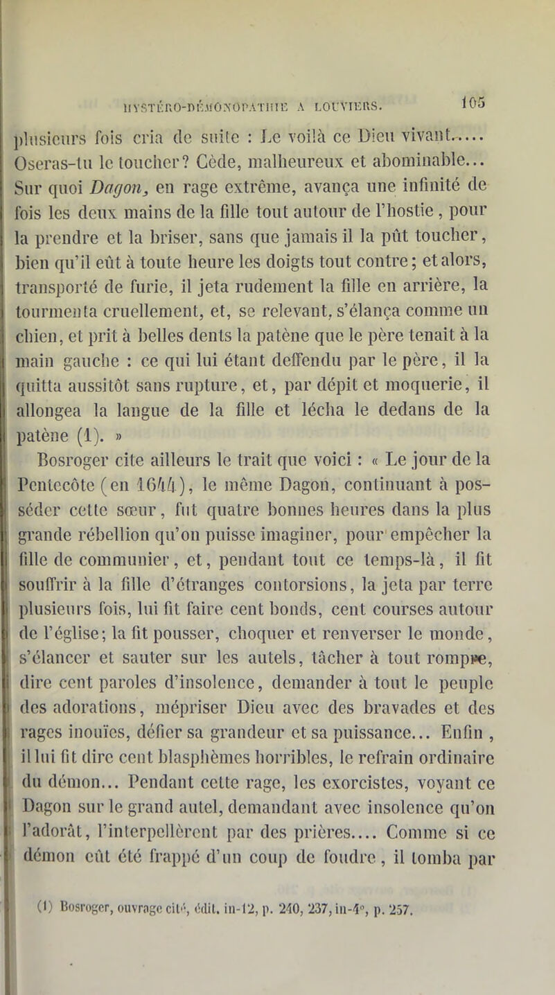 iiysTÉno-ni:MO.>'OPATini^ a r.orViEns. lOo l)liisicurs fois cria de suite : Le voilà ce Dieu vivant Oseras-lii le loucher? Cède, mallieureux et abominable... Sur quoi Dagon, en rage extrême, avança une infinité de lois les deux mains de la fille tout autour de l'hostie, pour la prendre et la briser, sans que jamais il la pût toucher, bien qu'il eût à toute heure les doigts tout contre; et alors, transporté de furie, il jeta rudement la fille en arrière, la tourmenta cruellement, et, se relevant, s'élança comme un chien, et prit à belles dents la patène que le père tenait à la main gauche : ce qui lui étant deffendu par le père, il la quitta aussitôt sans rupture, et, par dépit et moquerie, il allongea la langue de la fille et lécha le dedans de la patène (1). » Bosroger cite ailleurs le trait que voici : « Le jour de la Pentecôte (en 1646 ), le môme Dagon, continuant à pos- séder cette sœur, fut quatre bonnes heures dans la plus grande rébellion qu'on puisse imaginer, pour empêcher la fille de communier, et, pendant tout ce temps-là, il fit souiïrir à la fille d'étranges contorsions, la jeta par terre plusieurs fois, lui fit faire cent bonds, cent courses autour de l'église; la fit pousser, choquer et renverser le monde, s'élancer et sauter sur les autels, tâcher à tout rompre, dire cent paroles d'insolence, demander à tout le peuple des adorations, mépriser Dieu avec des bravades et des rages inouïes, défier sa grandeur et sa puissance... Enfin , il lui fit dire cent blasphèmes horribles, le refrain ordinaire du démon... Pendant cette rage, les exorcistes, voyant ce Dagon sur le grand autel, demandant avec insolence qu'on l'adorât, l'interpellèrent par des prières.... Comme si ce démon eût été frappé d'un coup de foudre, il tomba par