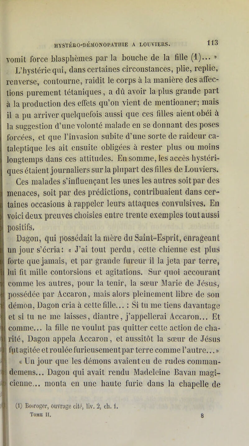 yoinit force blasphèmes par la bouche de la fille (1)... » L'hystérie qui, dans certaines circonstances, plie, replie, renverse, contourne, raidit le corps à la manière des affec- tions purement tétaniques, a dû avoir la plus grande part à la production des effets qu'on vient de mentionner; mais il a pu arriver quelquefois aussi que ces filles aient obéi à la suggestion d'une volonté malade en se donnant des poses forcées, et que l'invasion subite d'une sorte de raideur ca- taleptique les ait ensuite obligées à rester plus ou moins longtemps dans ces attitudes. En somme, les accès hystéri- ques étaient journaliers sur la plupart des filles de Louviers. Ces malades s'influençant les unes les autres soit par des menaces, soit par des prédictions, contribuaient dans cer- taines occasions à rappeler leurs attaques convulsives. En voici deux preuves choisies entre trente exemples tout aussi positifs. Dagou, qui possédait la mère du Saint-Esprit, etirageant un jour s'écria: <i J'ai tout perdu, cette chienne est pluë forte que jamais, et par grande fureur il la jeta par terre, lui fit mille contorsions et agitations. Sur quoi accourant comme les autres, pour la tenir, la sœur Marie de Jésus, possédée par Accaron, mais alors pleinement libre de son démon, Dagon cria à cette fille... : Si tu me tiens davantage et si tu ne me laisses, diantre, j'appellerai Accaron... Et comme... la fille ne voulut pas quitter cette action de cha- rité, Dagon appela Accaron, et aussitôt la sœur de Jésus futagitée et roulée furieusement par terre comme l'autre... » « Un jour que les dénions avaient eu de rudes coniman- dcmens... Dagon qui avait rendu Madeleine Bavan magi- cienne... monta en une haute furie dans la chapelle de (1) Bosrogcr, ouvrage cilô, liv. 2, ch. i.