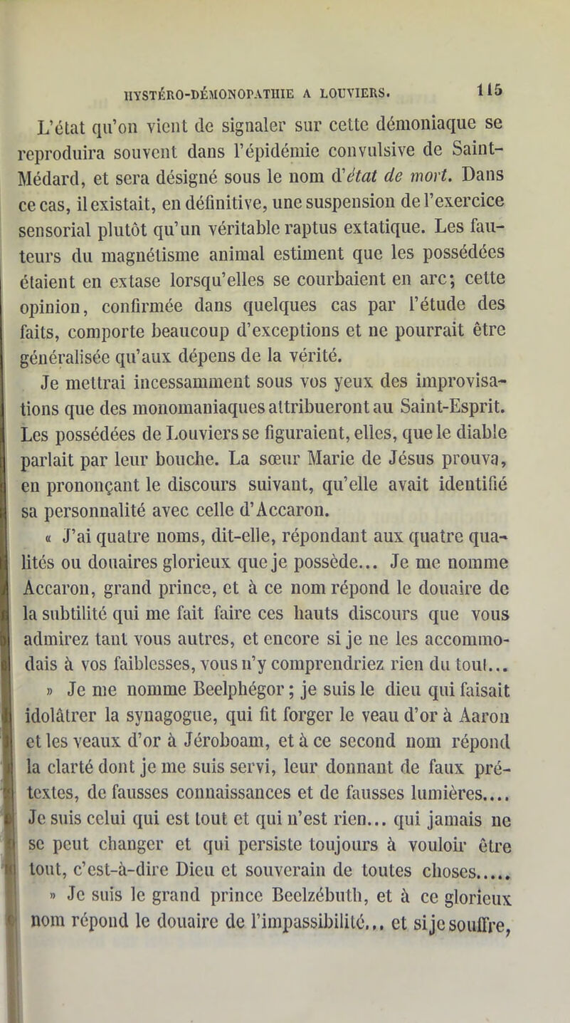 L'état qu'on vient de signaler sur cette démoniaque se reproduira souvent dans l'épidémie convulsive de Saint- Médard, et sera désigné sous le nom d'état de mort. Dans ce cas, il existait, en définitive, une suspension de l'exercice sensorial plutôt qu'un véritable raptus extatique. Les fau- teurs du magnétisme animal estiment que les possédées étaient en extase lorsqu'elles se courbaient en arc; cette opinion, confirmée dans quelques cas par l'étude des faits, comporte beaucoup d'exceptions et ne pourrait être généralisée qu'aux dépens de la vérité. Je mettrai incessamment sous vos yeux des improvisa- tions que des monomaniaques attribueront au Saint-Esprit. Les possédées de Louviers se figuraient, elles, que le diable parlait par leur bouche. La sœur Marie de Jésus prouva, en prononçant le discours suivant, qu'elle avait identifié sa personnalité avec celle d'Accaron. a J'ai quatre noms, dit-elle, répondant aux quatre qua* lités ou douaires glorieux que je possède... Je me nomme Accaron, grand prince, et à ce nom répond le douaire de la subtilité qui me fait faire ces hauts discours que vous admirez tant vous autres, et encore si je ne les accommo- dais à vos faiblesses, vous n'y comprendriez rien du toul... » Je me nomme Beelphégor ; je suis le dieu qui faisait idolâtrer la synagogue, qui fit forger le veau d'or à Aaron et les veaux d'or à Jéroboam, et à ce second nom répond la clarté dont je me suis servi, leur donnant de faux pré- textes, de fausses connaissances et de fausses lumières.... Je suis celui qui est tout et qui n'est rien... qui jamais ne se peut changer et qui persiste toujours à vouloir être tout, c'est-à-dire Dieu et souverain de toutes choses » Je suis le grand prince Beelzébuth, et à ce glorieux nom répond le douaire de l'impassibilité.,, et si je souffre,