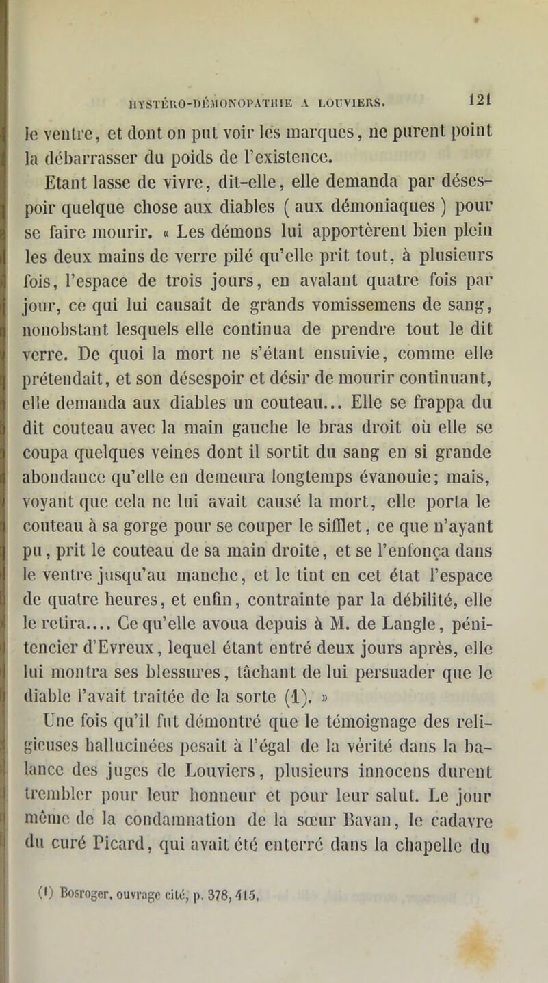 le ventre, et dont on put voir les marques, ne purent point la débarrasser du poids de l'existence. Etant lasse de vivre, dit-elle, elle demanda par déses- poir quelque chose aux diables ( aux démoniaques ) pour se faire mourir, a Les démons lui apportèrent bien plein les deux mains de verre pilé qu'elle prit tout, à plusieurs fois, l'espace de trois jours, en avalant quatre fois par jour, ce qui lui causait de grands vomissemens de sang, nonobstant lesquels elle continua de prendre tout le dit verre. De quoi la mort ne s'étant ensuivie, comme elle prétendait, et son désespoir et désir de mourir continuant, elle demanda aux diables un couteau... Elle se frappa du dit couteau avec la main gauche le bras droit où elle se coupa quelques veines dont il sortit du sang en si grande abondance qu'elle en demeura longtemps évanouie; mais, voyant que cela ne lui avait causé la mort, elle porta le couteau à sa gorge pour se couper le sifflet, ce que n'ayant pu, prit le couteau de sa main droite, et se l'enfonça dans le ventre jusqu'au manche, et le tint en cet état l'espace de quatre heures, et enfin, contrainte par la débilité, elle le retira.... Ce qu'elle avoua depuis à M. de Langle, péni- tencier d'Evreux, lequel étant entré deux jours après, elle lui montra ses blessures, tâchant de lui persuader que le diable l'avait traitée de la sorte (1). » Une fois qu'il fut démontré que le témoignage des reli- gieuses hallucinées pesait à l'égal de la vérité dans la ba- lance des juges de Louviers, plusieurs innocens durent trembler pour leur honneur et pour leur salut. Le jour môme de la condamnation de la sœur Bavan, le cadavre du curé Picard, qui avait été enterré dans la chapelle du