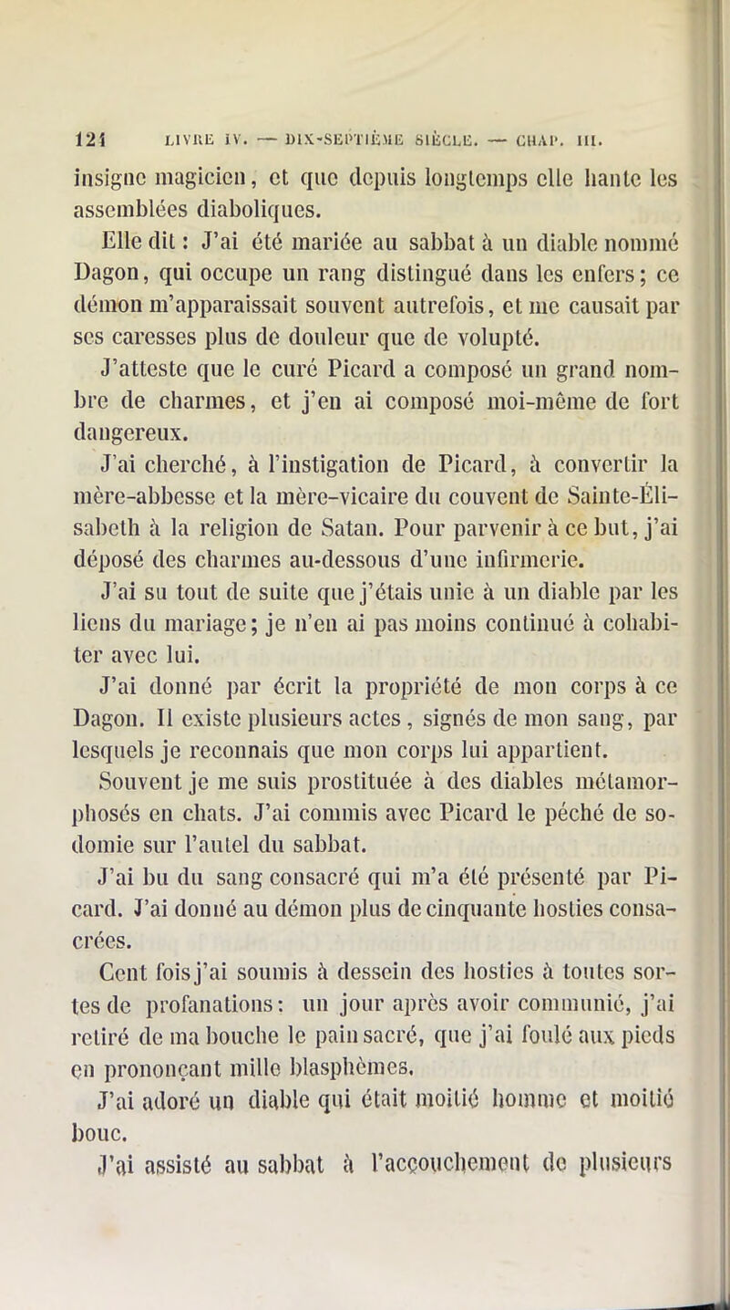 insigne magicien, et que depuis longtemps elle hante les assemblées diaboliques. Elle dit : J'ai été mariée au sabbat à un diable nommé Dagon, qui occupe un rang distingué dans les enfers; ce démon m'apparaissait souvent autrefois, et me causait par ses caresses plus de douleur que de volupté. J'atteste que le curé Picard a composé un grand nom- bre de charmes, et j'en ai composé moi-même de fort dangereux. J'ai cherché, à l'instigation de Picard, à convertir la mère-abbesse et la mère-vicaire du couvent de Sainte-Eli- sabeth à la religion de Satan. Pour parvenir à ce but, j'ai déposé des charmes au-dessous d'une infirmerie. J'ai su tout de suite que j'étais unie à un diable par les liens du mariage; je n'en ai pas moins continué à cohabi- ter avec lui. J'ai donné par écrit la propriété de mon corps à ce Dagon. Il existe plusieurs actes , signés de mon sang, par lesquels je reconnais que mon corps lui appartient. Souvent je me suis prostituée à des diables métamor- phosés en chats. J'ai commis avec Picard le péché de so- domie sur l'autel du sabbat. J'ai bu du sang consacré qui m'a été présenté par Pi- card. J'ai donné au démon plus de cinquante hosties consa- crées. Cent fois j'ai soumis à dessein des hosties à toutes sor- tes de profanations: un jour après avoir communié, j'ai retiré de ma bouche le pain sacré, que j'ai foulé aux pieds çn prononçant mille blasphèmes. J'ai adoré un diable qui était moitié homme et moitié bouc. J'ai assisté au sabbat h l'accouchement do plusieurs