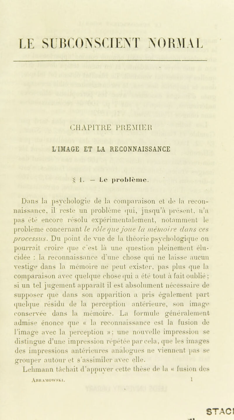 LE SUBCONSCIENT NORMAL CHAPITRE PREMIER LIMAGE ET LA RECONNAISSANCE $ 1. — Le problème. Dans la psychologie de la comparaison et de la recon- naissance, il reste un problème qui, jusqu’à présent, n’a pas été encore résolu expérimentalement, notamment le problème concernant le rôle que joue la mémoire dans ces processus. Du point de vue de la théorie psychologique on pourrait croire que c’est là une question pleinement élu- cidée : la reconnaissance d'une chose qui ne laisse aucun vestige dans la mémoire ne peut exister, pas plus que la comparaison avec quelque chose qui a été tout à l’ait oublié; si un tel jugement apparaît il est absolument nécessaire de supposer que dans son apparition a pris également part quelque résidu de la perception antérieure, son image conservée dans la mémoire. La formule généralement admise énonce que « la reconnaissance est la fusion de l’image avec la perception » : une nouvelle impression se distingue d’une impression répétée par cela, que les images des impressions antérieures analogues ne viennent pas se grouper autour et s'assimiler avec elle. Lehmann tâchait d’appuyer cette thèse de la « fusion des Abramowski. 1 STAC!