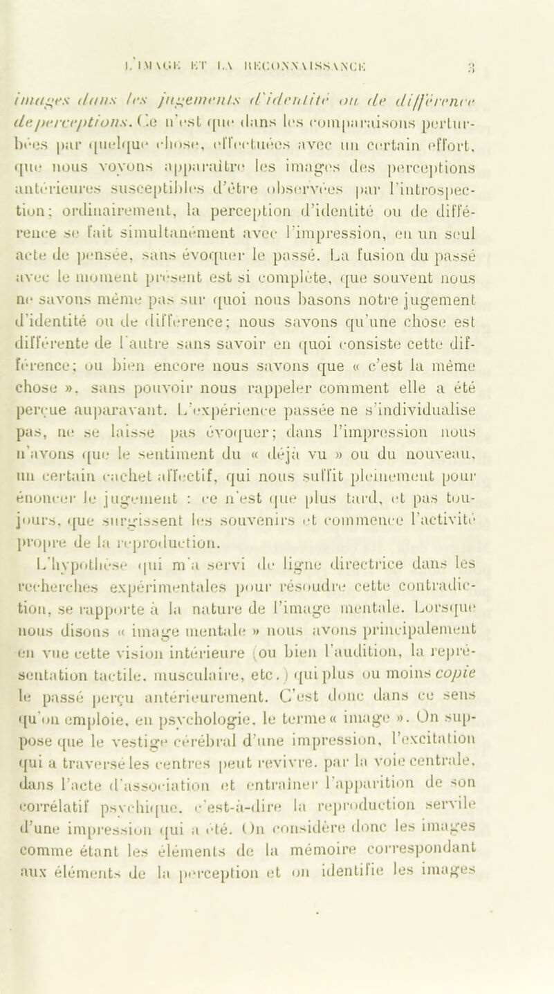 I. IMUÎK K T I.A ItKCU.VN \ ISSANCK images dans /es jugements d'identité <)ti. de différence de perceptions. ( lu n’est que dans les comparaisons pertur- bées par quelque rlmse, effectuées avec un certain effort, qm? nous voyons apparaître les images des perceptions antérieures susceptibles d'être observées par l'introspec- tion; ordinairement, la perception d’identité ou de diffé- rence se fait simultanément avec l’impression, eu un seul acte de pensée, sans évoquer le passé. La fusion du passé avec le moment présent est si complète, que souvent nous ne savons même pas sur quoi nous basons notre jugement d’identité ou de différence; nous savons qu’une chose est différente de l’autre sans savoir en quoi consiste cette* dif- férence; ou bien encore nous savons que « c’est la même chose », sans pouvoir nous rappeler comment elle a été perçue auparavant. L’expérience passée ne s’individualise pas, ne se laisse pas évoquer; dans l’impression nous n’avons qui? le sentiment du « déjà vu » ou du nouveau, un certain cachet affectif, qui nous suffit pleinement pour énoncer le jugement : ce n'est que plus tard, et pas tou- jours. que surgissent les souvenirs et commence l’activité propre de la reproduction. L'hypothèse qui m a servi de ligne directrice dans les recherches expérimentales pour résoudre cette contradic- tion, se rapporte à la nature de l’image mentale. Lorsque nous disons « image mentale » nous avons principalement en vue cette vision intérieure ;ou bien l’audition, la repré- sentation tactile, musculaire, etc.) qui plus ou moins copie le passé perçu antérieurement. C’est donc dans ce sens qu'on emploie, en psychologie, le terme» image ». On sup- pose que le vestige cérébral d’une impression, l’excitation qui a traversé les centres peut revivre, par la voie centrale, dans l’acte d’association et entraîner l'apparition de son corrélatif psvehique. c’est-à-dire la reproduction servile d’une impression qui a été. On considère donc les images comme étant les éléments de la mémoire correspondant aux éléments de la perception et on identifie les images