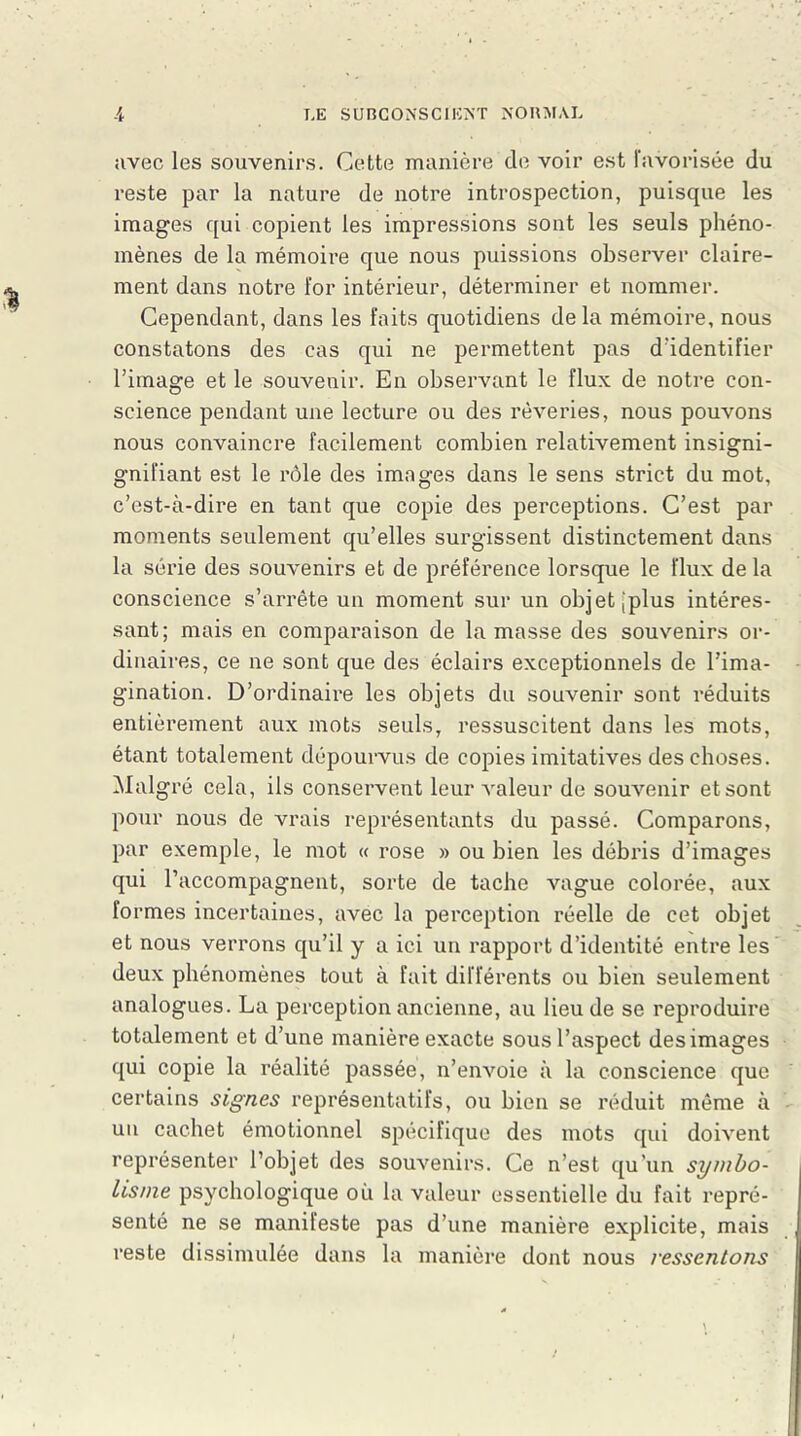 avec les souvenirs. Cette manière de voir est favorisée du reste par la nature de notre introspection, puisque les images qui copient les impressions sont les seuls phéno- mènes de la mémoire que nous puissions observer claire- ment dans notre for intérieur, déterminer et nommer. Cependant, dans les faits quotidiens delà mémoire, nous constatons des cas qui ne permettent pas d'identifier l’image et le souvenir. En observant le flux de notre con- science pendant une lecture ou des rêveries, nous pouvons nous convaincre facilement combien relativement insigni- gnifiant est le rôle des images dans le sens strict du mot, c’est-à-dire en tant que copie des perceptions. C’est par moments seulement qu’elles surgissent distinctement dans la série des souvenirs et de préférence lorsque le flux de la conscience s’arrête un moment sur un objetJplus intéres- sant; mais en comparaison de la masse des souvenirs or- dinaires, ce ne sont que des éclairs exceptionnels de l’ima- gination. D’ordinaire les objets du souvenir sont réduits entièrement aux mots seuls, ressuscitent dans les mots, étant totalement dépourvus de copies imitatives des choses. Malgré cela, ils conservent leur valeur de souvenir etsont pour nous de vrais représentants du passé. Comparons, par exemple, le mot « rose » ou bien les débris d’images qui l’accompagnent, sorte de tache vague colorée, aux formes incertaines, avec la perception réelle de cet objet et nous verrons qu’il y a ici un rapport d’identité entre les deux phénomènes tout à fait différents ou bien seulement analogues. La perception ancienne, au lieu de se reproduire totalement et d’une manière exacte sous l’aspect des images qui copie la réalité passée, n’envoie à la conscience que certains signes représentatifs, ou bien se réduit même à un cachet émotionnel spécifique des mots qui doivent représenter l’objet des souvenirs. Ce n’est qu’un symbo- lisme psychologique où la valeur essentielle du fait repré- senté ne se manifeste pas d’une manière explicite, mais reste dissimulée dans la manière dont nous ressentons