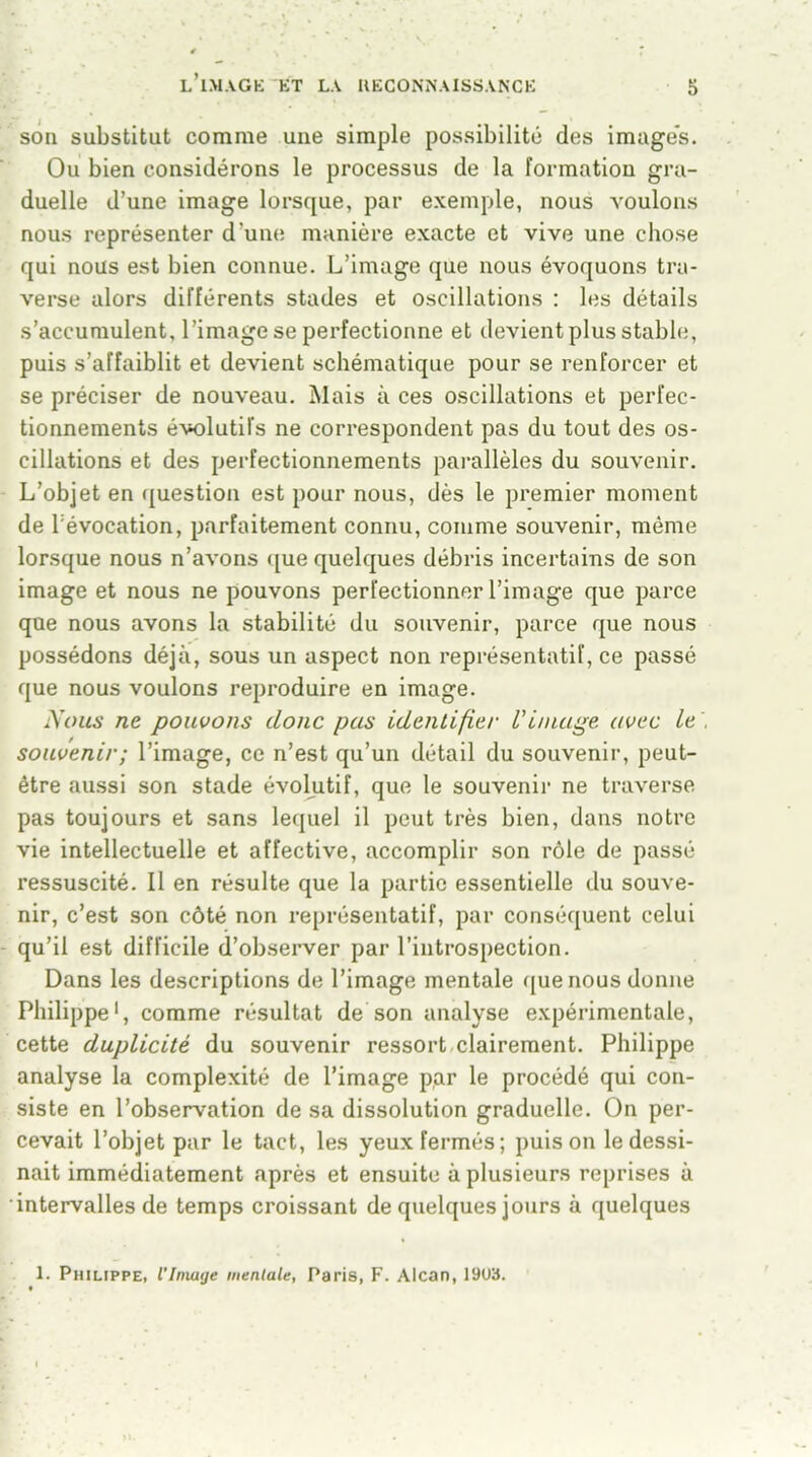 son substitut comme une simple possibilité des images. Ou bien considérons le processus de la formation gra- duelle d’une image lorsque, par exemple, nous voulons nous représenter d’une manière exacte et vive une chose qui nous est bien connue. L’image que nous évoquons tra- verse alors différents stades et oscillations : les détails s’accumulent, l’image se perfectionne et devient plus stable, puis s’affaiblit et devient schématique pour se renforcer et se préciser de nouveau. Mais à ces oscillations et perfec- tionnements évolutifs ne correspondent pas du tout des os- cillations et des perfectionnements parallèles du souvenir. L’objet en question est pour nous, dès le premier moment de l’évocation, parfaitement connu, comme souvenir, même lorsque nous n’avons que quelques débris incertains de son image et nous ne pouvons perfectionner l’image que parce que nous avons la stabilité du souvenir, parce que nous possédons déjà, sous un aspect non représentatif, ce passé que nous voulons reproduire en image. Nous ne pouvons donc pas identifie/• L'image avec Le souvenir; l’image, ce n’est qu’un détail du souvenir, peut- être aussi son stade évolutif, que le souvenir ne traverse pas toujours et sans lequel il peut très bien, dans notre vie intellectuelle et affective, accomplir son rôle de passé ressuscité. Il en résulte que la partie essentielle du souve- nir, c’est son côté non représentatif, par conséquent celui qu’il est difficile d’observer par l’introspection. Dans les descriptions de l’image mentale que nous donne Philippe1, comme résultat de son analyse expérimentale, cette duplicité du souvenir ressort clairement. Philippe analyse la complexité de l’image par le procédé qui con- siste en l’observation de sa dissolution graduelle. On per- cevait l’objet par le tact, les yeux fermés; puis on le dessi- nait immédiatement après et ensuite à plusieurs reprises à intervalles de temps croissant de quelques jours à quelques 1. Philippe, l’Image mentale, Paris, F. Alcan, 19U3.