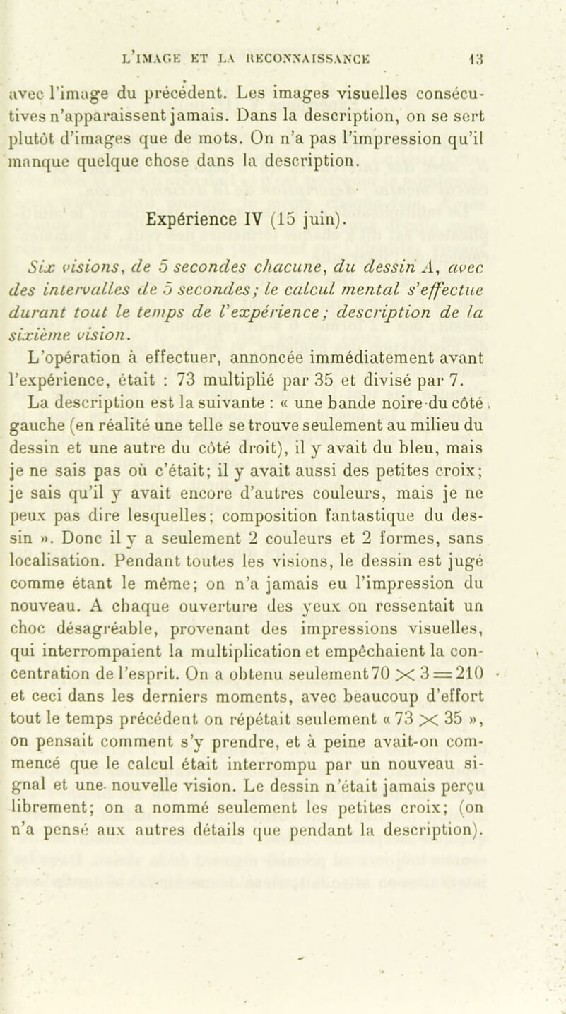 avec l’image du précédent. Les images visuelles consécu- tives n’apparaissent jamais. Dans la description, on se sert plutôt d’images que de mots. On n’a pas l’impression qu’il manque quelque chose dans la description. Expérience IV (15 juin). Six visions, de 5 secondes chacune, du dessin A, avec des intervalles de ô secondes; le calcul mental s'effectue durant tout le temps de Vexpérience ; description de la sixième vision. L’opération à effectuer, annoncée immédiatement avant l’expérience, était : 73 multiplié par 35 et divisé par 7. La description est la suivante : « une bande noire du côté . gauche (en réalité une telle se trouve seulement au milieu du dessin et une autre du côté droit), il y avait du bleu, mais je ne sais pas où c’était; il y avait aussi des petites croix; je sais qu’il y avait encore d’autres couleurs, mais je ne peux pas dire lesquelles; composition fantastique du des- sin ». Donc il y a seulement 2 couleurs et 2 formes, sans localisation. Pendant toutes les visions, le dessin est jugé comme étant le même; on n’a jamais eu l’impression du nouveau. A chaque ouverture des yeux on ressentait un choc désagréable, provenant des impressions visuelles, qui interrompaient la multiplication et empêchaient la con- centration de l’esprit. On a obtenu seulement 70 X 3 = 210 et ceci dans les derniers moments, avec beaucoup d’effort tout le temps précédent on répétait seulement « 73 X 35 », on pensait comment s’y prendre, et à peine avait-on com- mencé que le calcul était interrompu par un nouveau si- gnal et une- nouvelle vision. Le dessin n’était jamais perçu librement; on a nommé seulement les petites croix; (on n’a pensé aux autres détails que pendant la description).