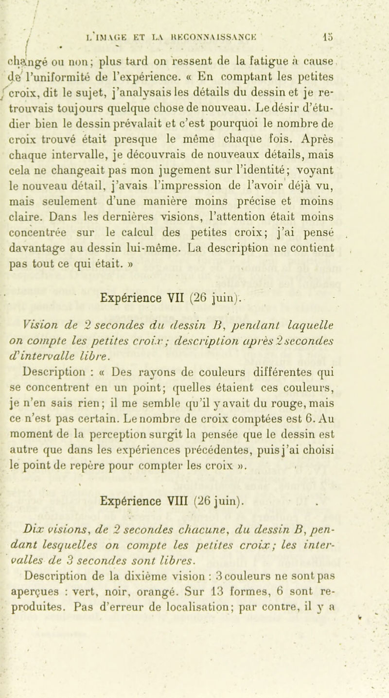 ! changé ou non; plus tard on ressent de la fatigue à cause de l’uniformité de l’expérience. « En comptant les petites croix, dit le sujet, j’analysais les détails du dessin et je re- trouvais toujours quelque chose de nouveau. Ledésir d’étu- dier bien le dessin prévalait et c’est pourquoi le nombre de croix trouvé était presque le même chaque fois. Après chaque intervalle, je découvrais de nouveaux détails, mais cela ne changeait pas mon jugement sur l’identité; voyant le nouveau détail, j’avais l’impression de l’avoir déjà vu, mais seulement d’une manière moins précise et moins claire. Dans les dernières visions, l’attention était moins concentrée sur le calcul des petites croix; j’ai pensé davantage au dessin lui-même. La description ne contient pas tout ce qui était. » Expérience VII (26 juin). Vision de 2 secondes du dessin B, pendant laquelle on compte les petites croix ; description après 2secondes d'intervalle libre. Description : « Des rayons de couleurs différentes qui se concentrent en un point; quelles étaient ces couleurs, je n’en sais rien; il me semble qu’il y avait du rouge, mais ce n’est pas certain. Le nombre de croix comptées est 6. Au moment de la perception surgit la pensée que le dessin est autre que dans les expériences précédentes, puis j’ai choisi le point de repère pour compter les croix ». % Expérience VIII (26 juin). Dix visions, de 2 secondes chacune, du dessin B, pen- dant lesquelles on compte les petites croix; les inter- valles de 3 secondes sont libres. Description de la dixième vision : 3 couleurs ne sont pas aperçues : vert, noir, orangé. Sur 13 formes, 6 sont re- produites. Pas d’erreur de localisation; par contre, il y a