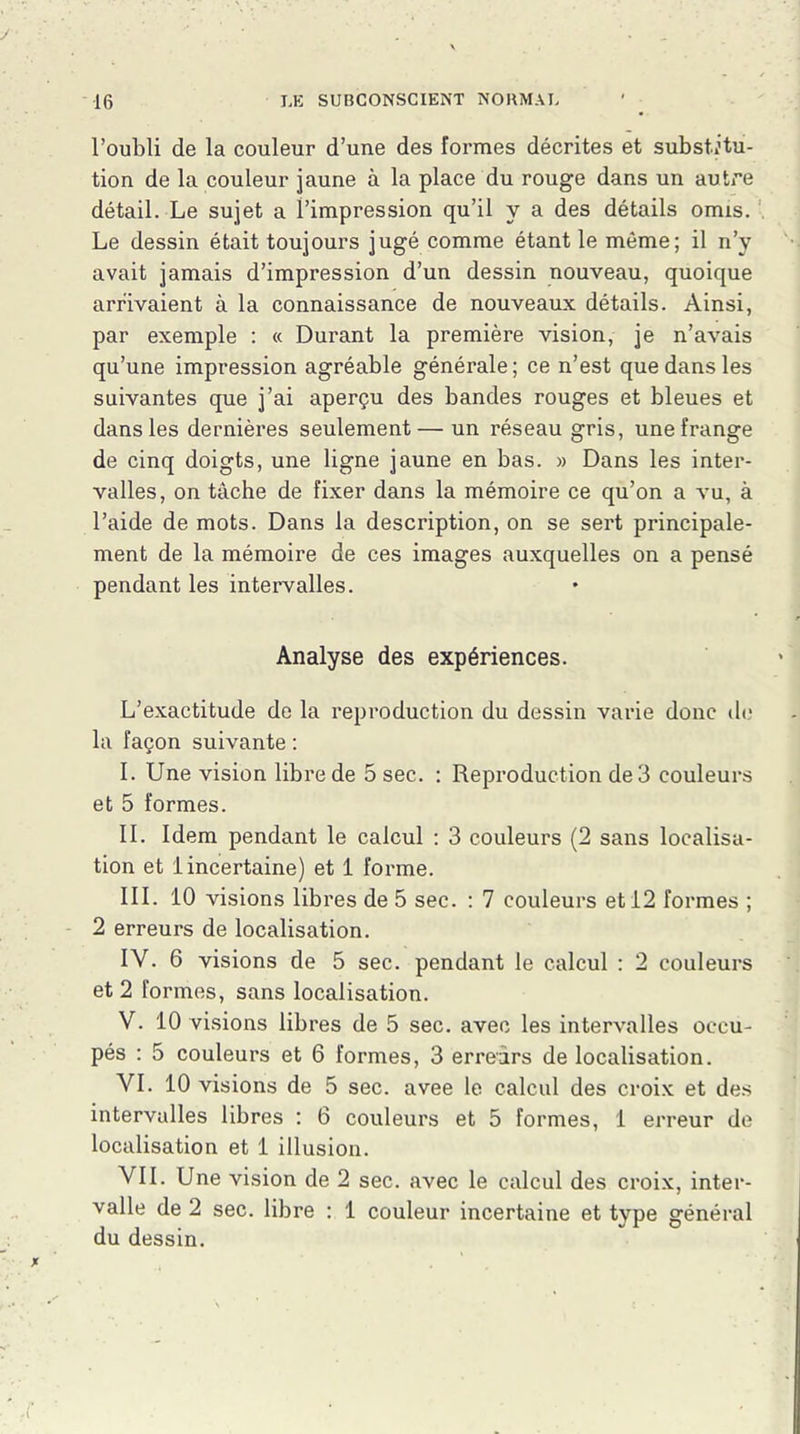 l’oubli de la couleur d’une des formes décrites et substitu- tion de la couleur jaune à la place du rouge dans un autre détail. Le sujet a l’impression qu’il y a des détails omis. Le dessin était toujours jugé comme étant le même; il n’y avait jamais d’impression d’un dessin nouveau, quoique arrivaient à la connaissance de nouveaux détails. Ainsi, par exemple : « Durant la première vision, je n’avais qu’une impression agréable générale; ce n’est que dans les suivantes que j’ai aperçu des bandes rouges et bleues et dans les dernières seulement— un réseau gris, une frange de cinq doigts, une ligne jaune en bas. » Dans les inter- valles, on tâche de fixer dans la mémoire ce qu’on a vu, à l’aide de mots. Dans la description, on se sert principale- ment de la mémoire de ces images auxquelles on a pensé pendant les intervalles. Analyse des expériences. L’exactitude de la reproduction du dessin varie donc de la façon suivante : I. Une vision libre de 5 sec. : Reproduction de 3 couleurs et 5 formes. IL Idem pendant le calcul : 3 couleurs (2 sans localisa- tion et 1 incertaine) et 1 forme. III. 10 visions libres de 5 sec. : 7 couleurs et 12 formes ; 2 erreurs de localisation. IV. 6 visions de 5 sec. pendant le calcul : 2 couleurs et 2 formes, sans localisation. V. 10 visions libres de 5 sec. avec les intervalles occu- pés : 5 couleurs et 6 formes, 3 erreurs de localisation. VI. 10 visions de 5 sec. avee le calcul des croix et des intervalles libres : 6 couleurs et 5 formes, 1 erreur de localisation et 1 illusion. VIL Une vision de 2 sec. avec le calcul des croix, inter- valle de 2 sec. libre : 1 couleur incertaine et type général du dessin.