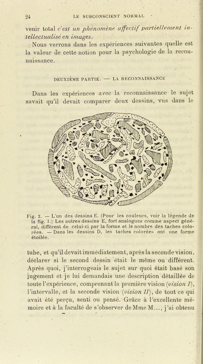 venir total c'est un phénomène affectif partiellement in- tellectualisé en images. Nous verrons dans les expériences suivantes quelle est la valeur de cette notion pour la psychologie de la recon- naissance. Dans les expériences avec la reconnaissance le sujet savait qu’il devait comparer deux dessins, vus dans le Fig. 2. — L’un des dessins E. (Pour les couleurs, voir la légende de la fig. 1.) Les autres dessins E, fort analogues comme aspect géné- ral, diffèrent de celui-ci par la forme et le nombre des taches colo- rées. — Dans les dessins D, les taches colorées ont une forme étoilée. tube, et qu’il devait immédiatement, après la seconde vision, déclarer si le second dessin était le même ou différent. Après quoi, j’interrogeais le sujet sur quoi était basé son jugement et je lui demandais une description détaillée de toute l’expérience, comprenant la première vision (vision /), l’intervalle, et la seconde vision (vision IJ), de tout ce qui avait été perçu, senti ou pensé. Grâce à l’excellente mé- moire et à la faculté de s’observer de Mme M..., j’ai obtenu DEUXIÈME PAIITIE. LA RECONNAISSANCE