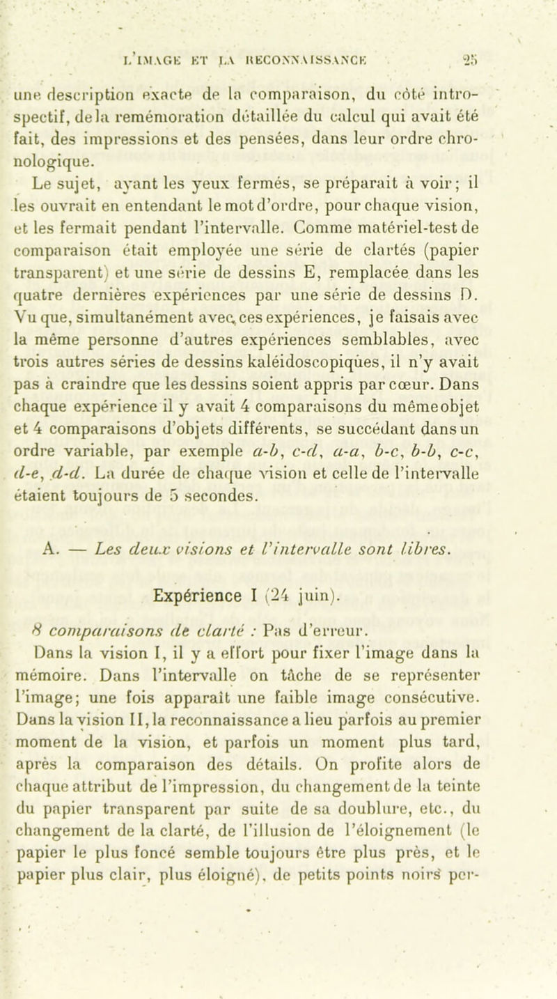 une description exacte de la comparaison, du côté intro- spectif, delà remémoration détaillée du calcul qui avait été fait, des impressions et des pensées, dans leur ordre chro- nologique. Le sujet, ayant les yeux fermés, se préparait à voir; il les ouvrait en entendant le motd’ordre, pour chaque vision, et les fermait pendant l’intervalle. Comme matériel-test de comparaison était employée une série de clartés (papier transparent) et une série de dessins E, remplacée dans les quatre dernières expériences par une série de dessins D. Vu que, simultanément avec,ces expériences, je faisais avec la même personne d’autres expériences semblables, avec trois autres séries de dessins kaléidoscopiqùes, il n’y avait pas à craindre que les dessins soient appris par cœur. Dans chaque expérience il y avait 4 comparaisons du même objet et 4 comparaisons d’objets différents, se succédant dans un ordre variable, par exemple a-b, c-cl, a-a, b-c, b-b, c-c, (l-e, d-cl. La durée de chaque vision et celle de l’intervalle étaient toujours de 5 secondes. A. — Les deux visions et Vintervalle sont libres. Expérience I (24 juin). 8 comparaisons de clarté : Pas d’erreur. Dans la vision I, il y a effort pour fixer l’image dans la mémoire. Dans l’intervalle on tâche de se représenter l’image; une fois apparaît une faible image consécutive. Dans la vision 11, la reconnaissance a lieu parfois au premier moment de la vision, et parfois un moment plus tard, après la comparaison des détails. On profite alors de chaque attribut de l’impression, du changement de la teinte du papier transparent par suite de sa doublure, etc., du changement de la clarté, de l’illusion de l’éloignement (le papier le plus foncé semble toujours être plus près, et le papier plus clair, plus éloigné), de petits points noirs' per-