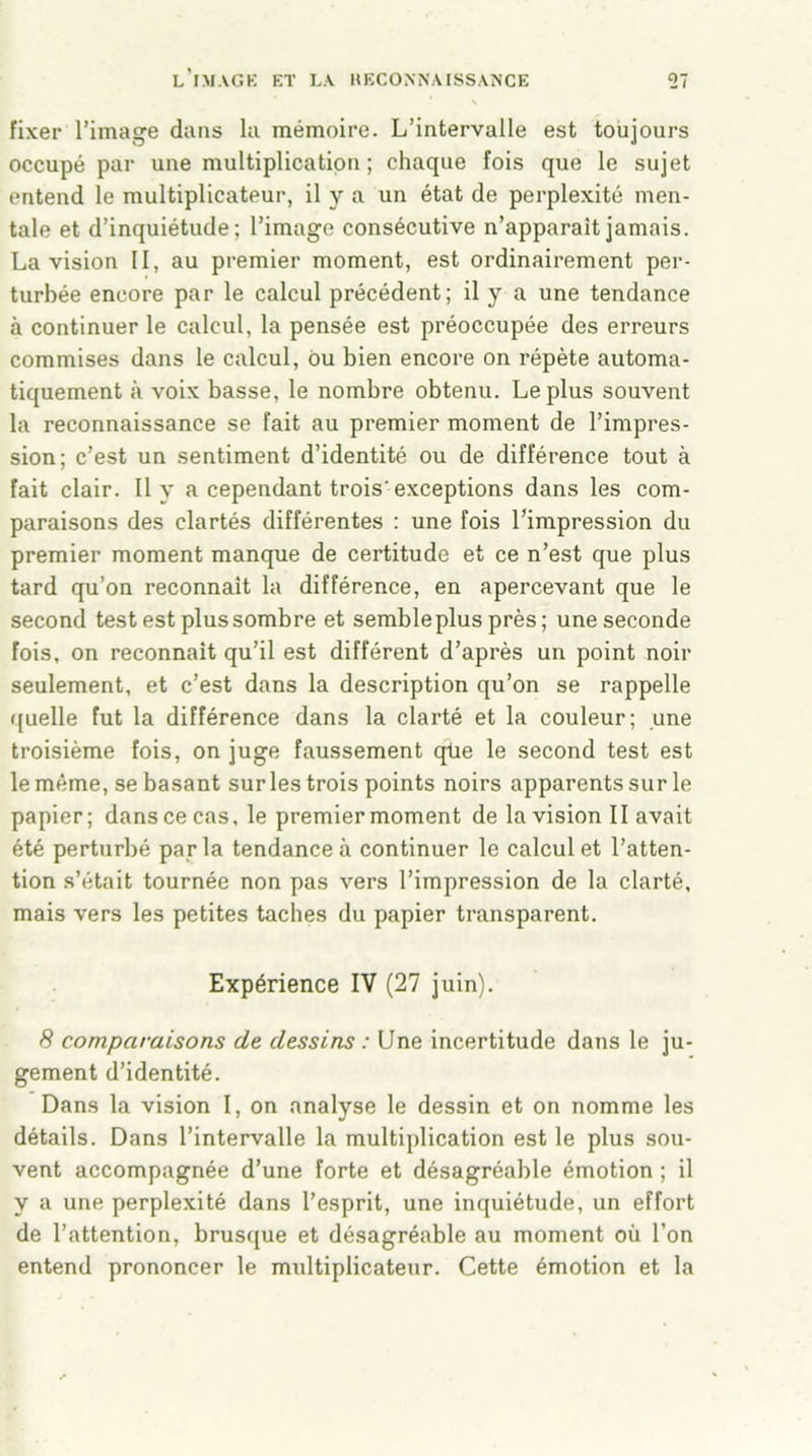 fixer l’image dans la mémoire. L’intervalle est toujours occupé par une multiplication; chaque fois que le sujet entend le multiplicateur, il y a un état de perplexité men- tale et d’inquiétude; l’image consécutive n’apparait jamais. La vision II, au premier moment, est ordinairement per- turbée encore par le calcul précédent; il y a une tendance à continuer le calcul, la pensée est préoccupée des erreurs commises dans le calcul, ou bien encore on répète automa- tiquement à voix basse, le nombre obtenu. Le plus souvent la reconnaissance se fait au premier moment de l’impres- sion; c’est un sentiment d’identité ou de différence tout à fait clair. Il y a cependant trois'exceptions dans les com- paraisons des clartés différentes : une fois l’impression du premier moment manque de certitude et ce n’est que plus tard qu’on reconnaît la différence, en apercevant que le second test est plus sombre et sembleplus près ; une seconde fois, on reconnaît qu’il est différent d’après un point noir seulement, et c’est dans la description qu’on se rappelle quelle fut la différence dans la clarté et la couleur; une troisième fois, on juge faussement qlie le second test est le même, se basant sur les trois points noirs apparents sur le papier; dans ce cas, le premier moment de la vision II avait été perturbé parla tendance à continuer le calcul et l’atten- tion s’était tournée non pas vers l’impression de la clarté, mais vers les petites taches du papier transparent. Expérience IV (27 juin). 8 comparaisons de dessins : Une incertitude dans le ju- gement d’identité. Dans la vision I, on analyse le dessin et on nomme les détails. Dans l’intervalle la multiplication est le plus sou- vent accompagnée d’une forte et désagréable émotion ; il y a une perplexité dans l’esprit, une inquiétude, un effort de l’attention, brusque et désagréable au moment où l’on entend prononcer le multiplicateur. Cette émotion et la