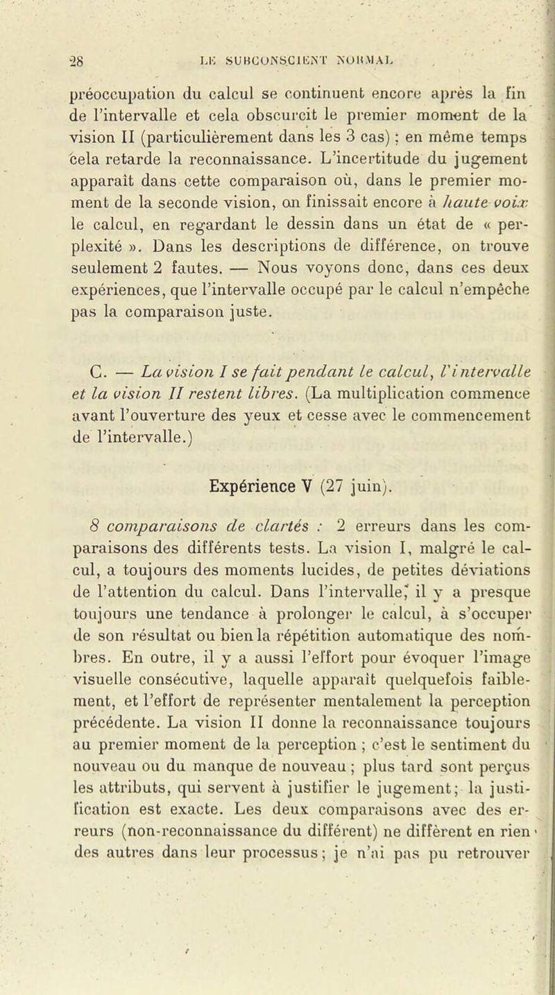 préoccupation du calcul se continuent encore après la fin de l’intervalle et cela obscurcit le premier moment de la vision II (particulièrement dans les 3 cas) ; en même temps cela retarde la reconnaissance. L’incertitude du jugement apparaît dans cette comparaison où, dans le premier mo- ment de la seconde vision, an finissait encore à haute voix le calcul, en regardant le dessin dans un état de « per- plexité ». Dans les descriptions de différence, on trouve seulement 2 fautes. — Nous voyons donc, dans ces deux expériences, que l’intervalle occupé par le calcul n’empêche pas la comparaison juste. C. — La vision I se fait pendant Le calcul, Vintervalle et la vision II restent libres. (La multiplication commence avant l’ouverture des yeux et cesse avec le commencement de l’intervalle.) Expérience V (27 juin). 8 comparaisons de clartés : 2 erreurs dans les com- paraisons des différents tests. La vision I, malgré le cal- cul, a toujours des moments lucides, de petites déviations de l’attention du calcul. Dans l’intervalle? il y a presque toujours une tendance à prolonger le calcul, à s’occuper de son résultat ou bien la répétition automatique des nom- bres. En outre, il y a aussi l’effort pour évoquer l’image visuelle consécutive, laquelle apparaît quelquefois faible- ment, et l’effort de représenter mentalement la perception précédente. La vision II donne la reconnaissance toujours au premier moment de la perception ; c’est le sentiment du nouveau ou du manque de nouveau ; plus tard sont perçus les attributs, qui servent à justifier le jugement; la justi- fication est exacte. Les deux comparaisons avec des er- reurs (non-reconnaissance du différent) ne diffèrent en rien1 des autres dans leur processus; je n’ai pas pu retrouver