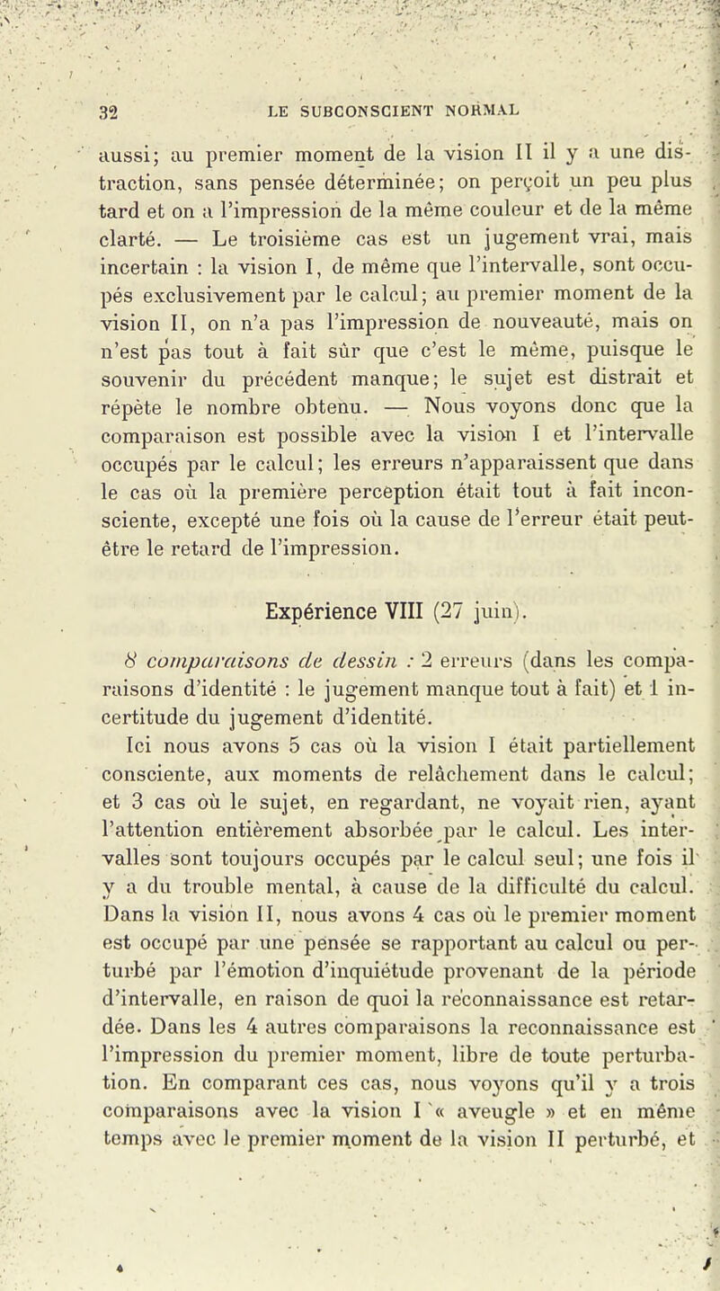 aussi; au premier moment de la vision II il y a une dis- traction, sans pensée déterminée; on perçoit un peu plus tard et on a l’impression de la môme couleur et de la même clarté. — Le troisième cas est un jugement vrai, mais incertain : la vision I, de même que l’intervalle, sont occu- pés exclusivement par le calcul ; au premier moment de la vision II, on n’a pas l’impression de nouveauté, mais on n’est pas tout à fait sùr que c’est le même, puisque le souvenir du précédent manque; le sujet est distrait et répète le nombre obtenu. — Nous voyons donc que la comparaison est possible avec la vision I et l’intervalle occupés par le calcul ; les erreurs n’apparaissent que dans le cas où la première perception était tout à fait incon- sciente, excepté une fois où la cause de l’erreur était peut- être le retard de l’impression. Expérience VIII (27 juin). 8 comparaisons de dessin : 2 erreurs (dans les compa- raisons d’identité : le jugement manque tout à fait) et 1 in- certitude du jugement d’identité. Ici nous avons 5 cas où la vision I était partiellement consciente, aux moments de relâchement dans le calcul; et 3 cas où le sujet, en regardant, ne voyait rien, ayant l’attention entièrement absorbée par le calcul. Les inter- valles sont toujours occupés par le calcul seul; une fois il y a du trouble mental, à cause de la difficulté du calcul. Dans la vision II, nous avons 4 cas où le premier moment est occupé par une pensée se rapportant au calcul ou per- turbé par l’émotion d’inquiétude provenant de la période d’intervalle, en raison de quoi la reconnaissance est retar- dée. Dans les 4 autres comparaisons la reconnaissance est l’impression du premier moment, libre de toute perturba- tion. En comparant ces cas, nous voyons qu’il y a trois comparaisons avec la vision I '« aveugle » et en même temps avec le premier moment de la vision II perturbé, et 4