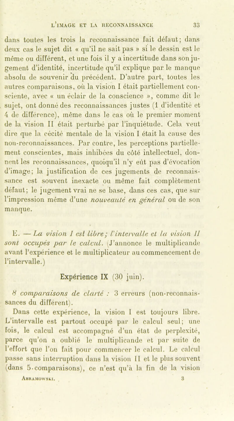 dans toutes les trois la reconnaissance fait défaut; dans deux cas le sujet dit « qu’il ne sait pas » si le dessin est le même ou différent, et une fois il y a incertitude dans son ju- gement d’identité, incertitude qu’il explique par le manque absolu de souvenir du précédent. D’autre part, toutes les autres comparaisons, où la vision I était partiellement con- sciente, avec « un éclair de la conscience », comme dit le sujet, ont donné des reconnaissances justes (1 d’identité et 4 de différence), même dans le cas où le premier moment de la vision II était perturbé par l’inquiétude. Cela veut dire que la cécité mentale de la vision I était la cause des non-reconnaissances. Par contre, les perceptions partielle- ment conscientes, mais inhibées du côté intellectuel, don- nent les reconnaissances, quoiqu’il n’y eût pas d’évocation d’image; la justification de ces jugements de reconnais- sance est souvent inexacte ou même fait complètement défaut; le jugement vrai ne se base, dans ces cas, que sur l’impression même d’une nouveauté en général ou de son manque. E. — La vision 1 est libre; Vintervalle et la vision 11 sont occupés par le calcul. (J’annonce le multiplicande avant l’expérience et le multiplicateur au commencement de l’intervalle.) Expérience IX (30 juin). H comparaisons de clarté : 3 erreurs (non-reconnais- sances du différent). Dans cette expérience, la vision I est toujours libre. L’intervalle est partout occupé par le calcul seul; une fois, le calcul est accompagné d’un état de perplexité, parce qu’on a oublié le multiplicande et par suite de l’effort que l’on fait pour commencer le calcul. Le calcul passe sans interruption dans la vision II et le plus souvent (dans 5-comparaisons), ce n’est qu’à la fin de la vision ABRAMOWSkl. 3