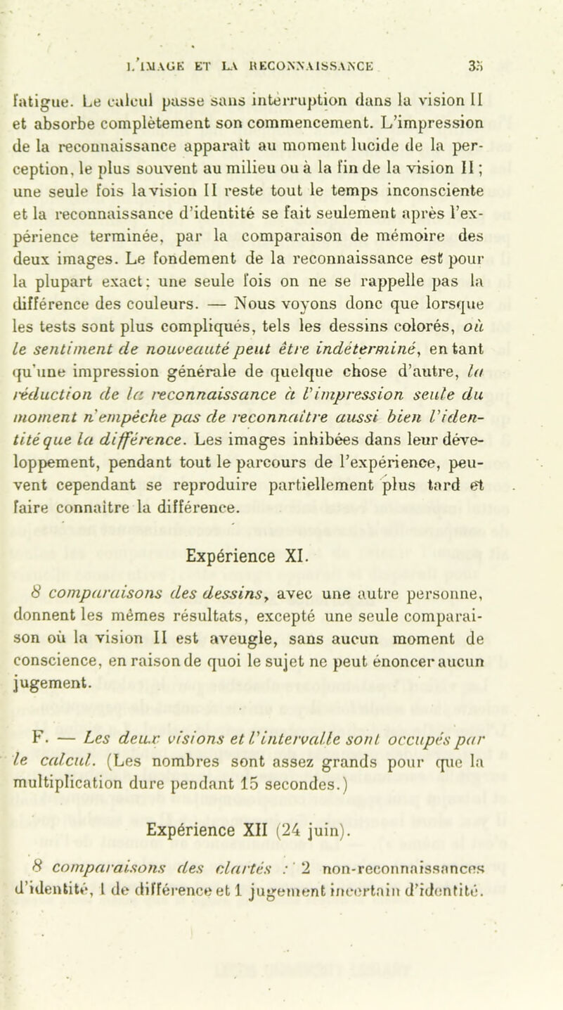 fatigue. Le calcul passe sans interruption dans la vision II et absorbe complètement son commencement. L’impression de la reconnaissance apparaît au moment lucide de la per- ception, le plus souvent au milieu ou à la fin de la vision II ; une seule fois la vision II reste tout le temps inconsciente et la reconnaissance d’identité se fait seulement après l’ex- périence terminée, par la comparaison de mémoire des deux images. Le fondement de la reconnaissance est pour la plupart exact: une seule fois on ne se rappelle pas la différence des couleurs. — Nous voyons donc que lorsque les tests sont plus compliqués, tels les dessins colorés, où le sentiment de nouveauté peut être indéterminé, en tant qu'une impression générale de quelque chose d’autre, lu réduction de la t'econnaissance à Vimpression seule du moment ri empêche pas de reconnaître aussi bien l'iden- tité que la différence. Les images inhibées dans leur déve- loppement, pendant tout le parcours de l’expérience, peu- vent cependant se reproduire partiellement plus tard el faire connaître la différence. Expérience XI. 8 comparaisons des dessins, avec une autre personne, donnent les mêmes résultats, excepté une seule comparai- son où la vision II est aveugle, sans aucun moment de conscience, en raison de quoi le sujet ne peut énoncer aucun jugement. F. — Les deux visions et l'intervalle sont occupés par le calcul. (Les nombres sont assez grands pour que la multiplication dure pendant 15 secondes.) Expérience XII (24 juin). 8 comparaisons des clartés : ' 2 non-reconnaissances d’identité, 1 de différence et 1 jugement incertain d’identité.