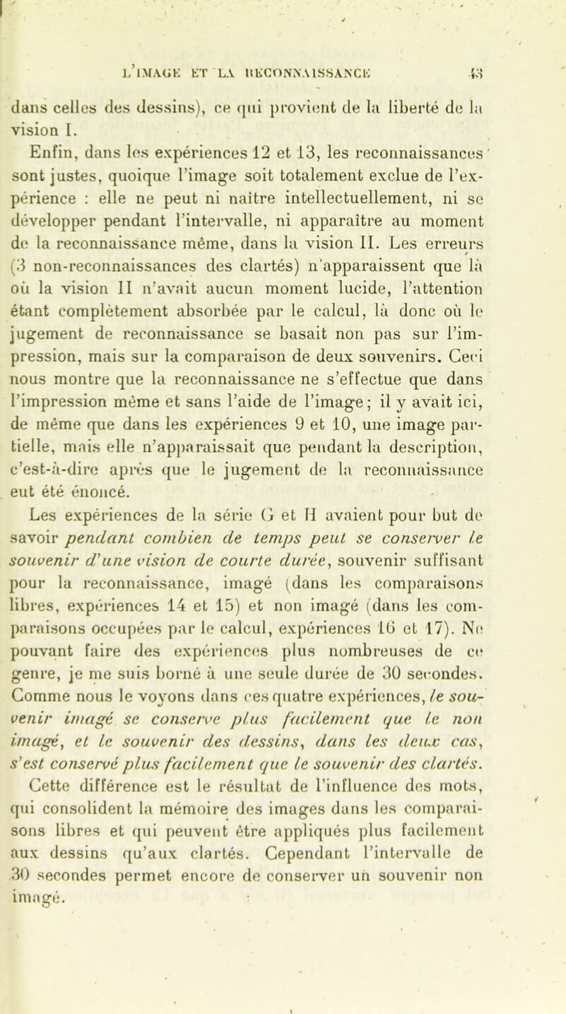 dans celles des dessins), ce qui provient de la liberté de la vision I. Enfin, dans les expériences 12 et 13, les reconnaissances sont justes, quoique l’image soit totalement exclue de l’ex- périence : elle ne peut ni naître intellectuellement, ni se développer pendant l’intervalle, ni apparaître au moment de la reconnaissance même, dans la vision II. Les erreurs (3 non-reconnaissances des clartés) n’apparaissent que là oii la vision II n’avait aucun moment lucide, l’attention étant complètement absorbée par le calcul, là donc où le jugement de reconnaissance se basait non pas sur l’im- pression, mais sur la comparaison de deux souvenirs. Ceci nous montre que la reconnaissance ne s’effectue que dans l’impression même et sans l’aide de l’image; il y avait ici, de même que dans les expériences 9 et 10, une image par- tielle, mais elle n’apparaissait que pendant la description, c’est-à-dire après que le jugement de la reconnaissance eut été énoncé. Les expériences de la série G et H avaient pour but de savoir pendant combien de temps peut se conserver le souvenir d'une vision de courte durée, souvenir suffisant pour la reconnaissance, imagé (dans les comparaisons libres, expériences 14 et 15) et non imagé (dans les com- paraisons occupées par le calcul, expériences 16 et 17). Ne pouvant faire des expériences plus nombreuses de ce genre, je me suis borné à une seule durée de 30 secondes. Comme nous le voyons dans ces quatre expériences, le sou- venir imagé se conserve plus facilement que le non imagé, et le souvenir des dessins, dans les deiuc cas, s’est conservé plus facilement que le souvenir des clartés. Cette différence est le résultat de l’influence des mots, qui consolident la mémoire des images dans les comparai- sons libres et qui peuvent être appliqués plus facilement aux dessins qu’aux clartés. Cependant l’intervalle de 30 secondes permet encore de conserver un souvenir non imasré. O