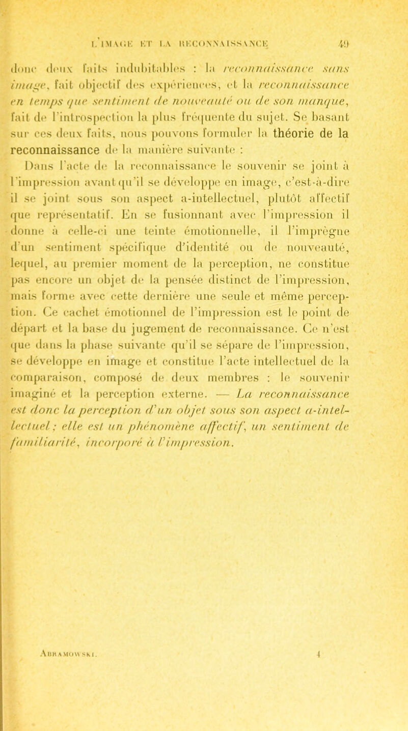 donc «Iimik r.iits indubitables : la reconnaissance sans image, fait objectif des expériences, et la reconnaissance en temps (/ne sentiment de nouveauté ou de son manque, fait de l'introspection la plus fréquente du sujet. Se basant sur ces deux faits, nous pouvons formuler la théorie de la reconnaissance de la manière suivante : Dans l’acte de la reconnaissance le souvenir se joint à l 'impression avant qu'il se développe en image, c’est-à-dire il se joint sous son aspect a-intellectuel, plutôt affectif que représentatif. En se fusionnant avec l’impression il donne à celle-ci une teinte émotionnelle, il l’imprègne d’un sentiment spécifique d’identité ou de nouveauté, lequel, au premier moment de la perception, ne constitue pas encore un objet de la pensée distinct de l’impression, mais forme avec cette dernière une seule et même percep- tion. Ce cachet émotionnel de l’impression est le point de départ et la base du jugement de reconnaissance. Ce n’est que dans la phase suivante qu’il se sépare de l’impression, se développe en image et constitue l’acte intellectuel de la comparaison, composé de deux membres : le souvenir imaginé et la perception externe. — La reconnaissance est donc lu perception d'un objet sous son aspect à-intel- lectuel : elle est un phénomène affectif, un sentiment de familiarité, incorporé à Vimpression. Abramou sm . 4