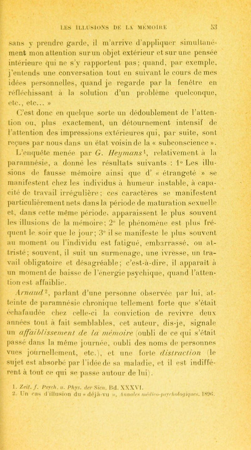 LES U.MISIONS Î)E LA MKMOlItE Îi3 sans y prendre garde, il m’arrive d’appliquer simullané- ment mon attention sur un ob jet extérieur et sur une pensée intérieure qui ne s’v rapportent pas; quand, par exemple, j’entends une conversation tout en suivant le cours de mes idées personnelles, quand je regarde par la fenêtre en réfléchissant à la solution d’un problème quelconque, etc., etc... » C’est donc en quelque sorte un dédoublement de l’atten- tion ou, plus exactement, un détournement intensif de l’attention des impressions extérieures qui, par suite, sont reçues par nous dans un état voisin de la « subconscience ». L’enquête menée par G. Heymansl, relativement à la paramnésie, a donné les résultats suivants : 1° Les illu- sions de fausse mémoire ainsi que d’ « étrangeté » se manifestent chez les individus à humeur instable, à capa- cité de travail irrégulière; ces caractères se manifestent particulièrement nets dans la période de maturation sexuelle et, dans cette même période, apparaissent le plus souvent les illusions de la mémoire; 2 le phénomène est plus fré- quent le soir que le jour; 3° il se manifeste le plus souvent au moment ou l’individu est fatigué, embarrassé, ou at- tristé; souvent, il suit un surmenage, une ivresse, un tra- vail obligatoire et désagréable; c’est-à-dire, il apparaît à un moment de baisse de l’énergie psychique, quand l’atten- tion est affaiblie. Arnaud2, parlant d’une personne observée par lui, at- teinte de paramnésie chronique tellement forte que s’était échafaudée chez celle-ci la conviction de revivre deux années tout à fait semblables, cet auteur, dis-je, signale un affaiblissement de la mémoire (oubli de ce qui s’était passé dans la même journée, oubli des noms de personnes vues journellement, etc.), et une forte distraction (le sujet est absorbé par l’idée de sa maladie, et il est indiffé- rent à tout ce qui se passe autour de lui). 1. '/rit. f. Pxych. u. Phys, der Sien. I5d. XXXVI.