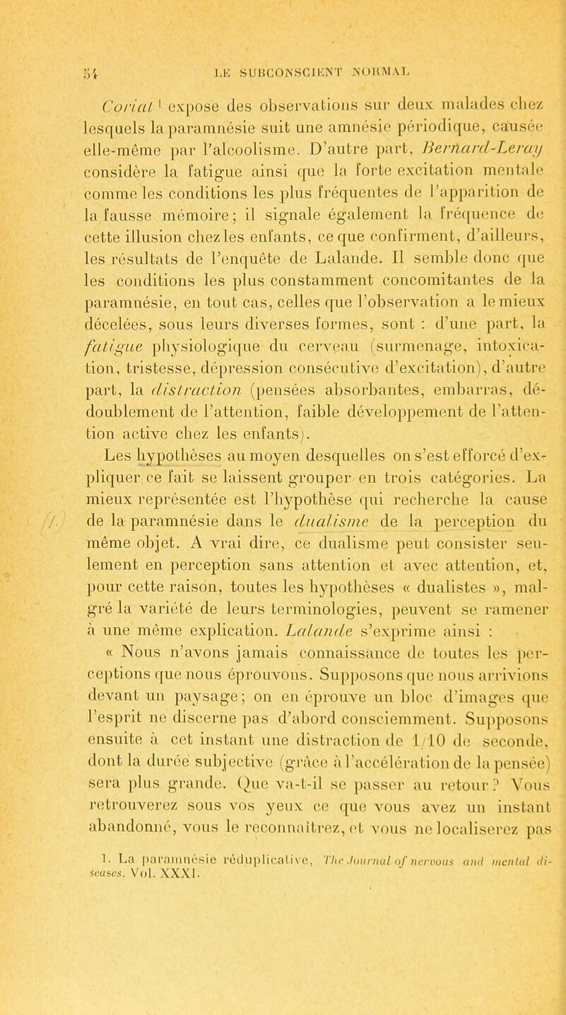 Corial 1 expose des observations sur deux malades chez lesquels la paramnésie suit une amnésie périodique, causée elle-même par l’alcoolisme. D’autre part, Bernard-Leray considère la fatigue ainsi que la forte excitation mentale comme les conditions les plus fréquentes de l’apparition de la fausse mémoire; il signale également la fréquence de cette illusion chez les enfants, ce que confirment, d’ailleurs, les résultats de l’enquête de Lalande. Il semble donc que les conditions les plus constamment concomitantes de la paramnésie, en tout cas, celles que l’observation a le mieux décelées, sous leurs diverses formes, sont : d’une part, la fatigue physiologique du cerveau (surmenage, intoxica- tion, tristesse, dépression consécutive d’excitation), d’autre part, la distraction (pensées absorbantes, embarras, dé- doublement de l’attention, faible développement de l’atten- tion active chez les enfants]. Les hypothèses au moyen desquelles on s’est efforcé d’ex- pliquer ce fait se laissent grouper en trois catégories. La mieux représentée est l’hypothèse (pii recherche la cause de la paramnésie dans le dualisme de la perception du même objet. A vrai dire, ce dualisme peut consister seu- lement en perception sans attention et avec attention, et, pour cette raison, toutes les hypothèses « dualistes », mal- gré la variété de leurs terminologies, peuvent se ramener à une même explication. Lalande s’exprime ainsi : « Nous n’avons jamais connaissance de toutes les per- ceptions que nous éprouvons. Supposons que nous arrivions devant un paysage; on en éprouve un bloc d’images que l’esprit ne discerne pas d’abord consciemment. Supposons ensuite à cet instant une distraction de 1/10 de seconde, dont la durée subjective (grâce à l’accélération de la pensée) sera plus grande. Que va-t-il se passer au retour? Vous retrouverez sous vos yeux ce que vous avez un instant abandonné, vous le reconnaîtrez, et vous ne localiserez pas 1- La paramnésie reduplicalive, Tiw. .lournül <>f neruous and mental di- seuses. Vol. XXXI.