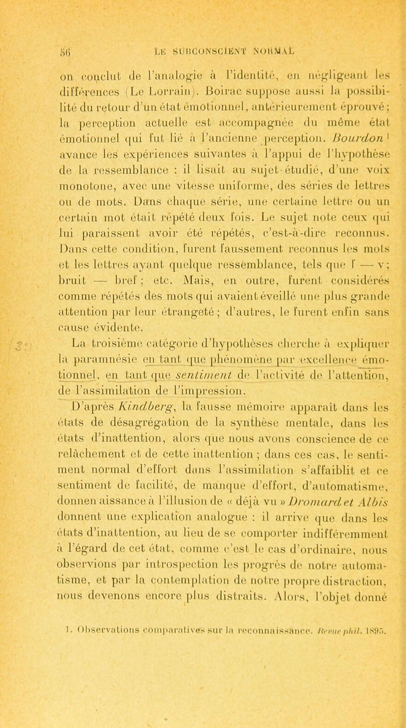 on conclut de l’analogie à l’identité, en négligeant les différences (Le Lorrain). Boirac suppose aussi la possibi- lité du retour d’un état émotionnel, antérieurement éprouvé; la perception actuelle est accompagnée du même état émotionnel qui fut lié à l’ancienne perception. IJourdou 1 avance les expériences suivantes à l’appui de l’hypothèse de la ressemblance : il lisait au sujet étudié, d’une voix monotone, avec une vitesse uniforme, des séries de lettres ou de mots. Dans chaque série, une certaine lettre ou un certain mot était répété deux fois. Le sujet note ceux qui lui paraissent avoir été répétés, c’est-à-dire reconnus. Dans celte condition, furent faussement reconnus les mots et les lettres ayant quelque ressemblance, tels que f — v; bruit — bref ; etc. Mais, en outre, furent considérés comme répétés des mots qui avaient éveillé une plus grande attention par leur étrangeté; d’autres, le furent enfin sans cause évidente. La troisième catégorie d’hypothèses cherche à expliquer la paramnésie en tant (pie phénomène par excellence émo- tionnel, en tant que sentiment de l’activité de l’attention, de l’assimilation de l’impression. D’après Kindberg, la fausse mémoire apparait dans les états de désagrégation de la synthèse mentale, dans les états d’inattention, alors que nous avons conscience de ce relâchement et de cette inattention ; dans ces cas, le senti- ment normal d’effort dans l’assimilation s’affaiblit et ce sentiment de facilité, de manque d’effort, d’automatisme, donnen aissance à l’illusion de « déjà vu » Dr omard et Albis donnent une explication analogue : il arrive que dans les états d’inattention, au lieu de se comporter indifféremment a l’égard de cet état, comme c’est le cas d ordinaire, nous observions par introspection les progrès de notre automa- tisme, et par la contemplation de notre propre distraction, nous devenons encore plus distraits. Alors, l’objet donné !. Observations comparatives sur In reconnaissance. Hcvuephil. 1S95.