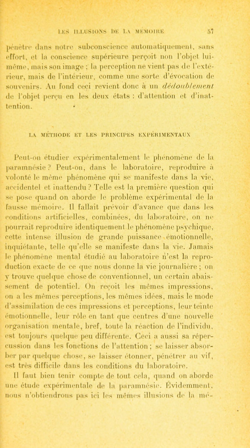 pénètre dans notre subconscience automatiquemenl, sans effort, et la conscience supérieure perçoit non l’objet lui- mème, mais son image ; la perception ne vient pas de l'exté- rieur, mais de l’intérieur, comme une sorte d’évocation de souvenirs. Au fond ceci revient donc a un dédoublement. de l’objet perçu en les deux états : d’attention et d’inat- tention. * LA MÉTHODE ET LES PRINCIPES EXPERIMENTAUX Peut-on étudier expérimentalement le phénomène de la parainnésie ? Peut-on, dans le laboratoire, reproduire à volonté le même phénomène qui se manifeste dans la vie, accidentel et inattendu? Telle est la première question qui se pose quand on aborde le problème expérimental do la fausse mémoire. Il fallait prévoir d’avance que dans les conditions artificielles, combinées, du laboratoire, on ne pourrait reproduire identiquement le phénomène psychique, cette intense illusion de grande puissance «émotionnelle, inquiétante, telle qu’elle se manifeste dans la vie. Jamais le phénomène mental étudié au laboratoire ri’est la repro- duction exacte de ce que nous donne la vie journalière ; on y trouve quelque chose de conventionnel, un certain abais- sement de potentiel. On reçoit les mêmes impressions, on a les mêmes perceptions, les mêmes idées, mais le mode d’assimilation de ces impressions et perceptions, leur teinte émotionnelle, leur rôle en tant que centres d’une nouvelle organisation mentale, bref, toute la réaction de l’individu, est toujours quelque peu différente. Ceci a aussi sa réper- cussion dans les fonctions de l’attention; se laisser absor- ber par quelque chose, se laisser étonner, pénétrer au vif, est très difficile dans les conditions du laboratoire. Il faut bien tenir compte de tout cela, quand on aborde une étude expérimentale de la parainnésie. Évidemment, nous n’obtiendrons pas ici les mêmes illusions de la nié-