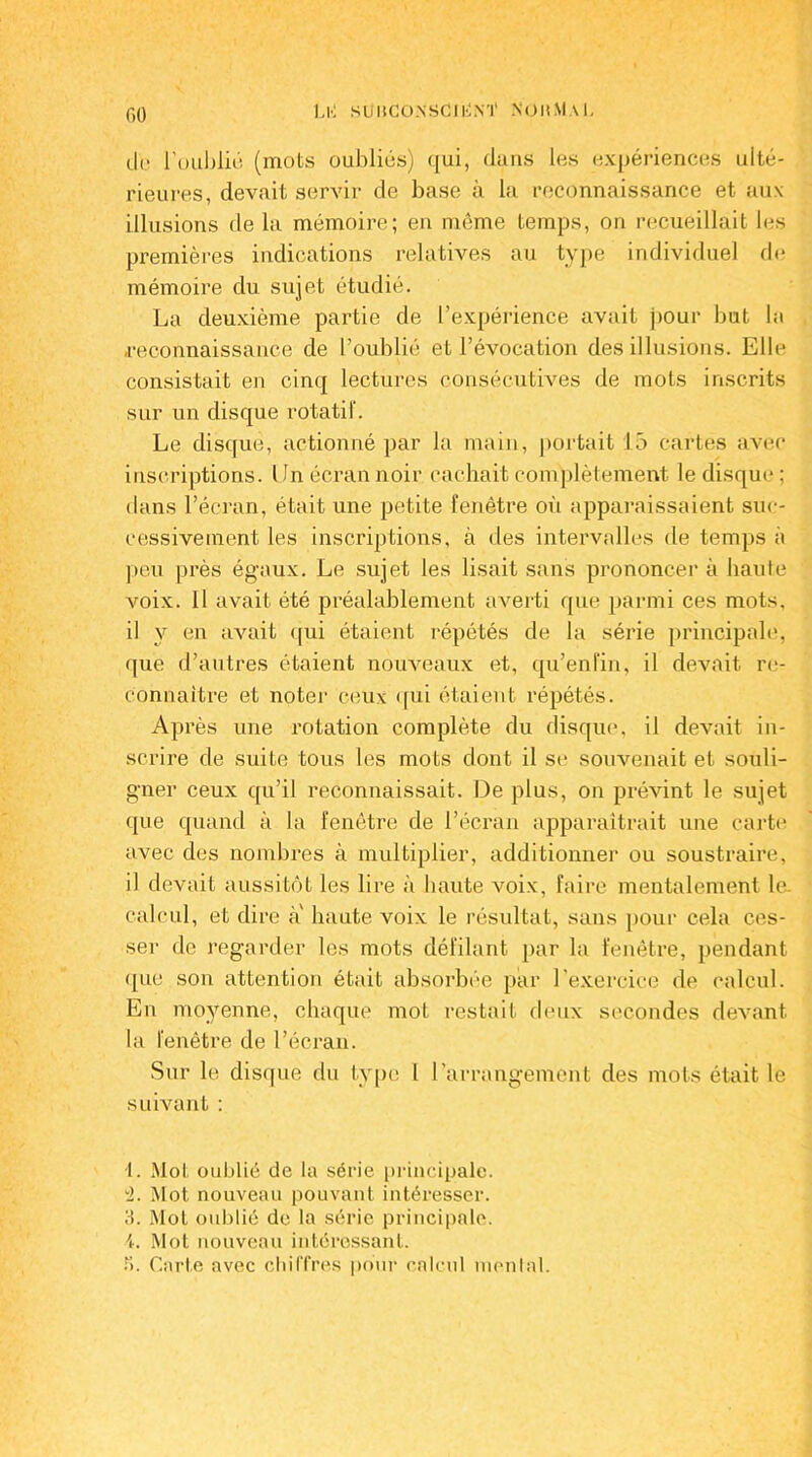 Ll'i SÜUCONSClliM' NOHMaL de l'oublié (mots oubliés) qui, dans les expériences ulté- rieures, devait servir de base à la reconnaissance et aux illusions de la mémoire; en même temps, on recueillait les premières indications relatives au type individuel de mémoire du sujet étudié. La deuxième partie de l’expérience avait pour but la reconnaissance de l’oublié et l’évocation des illusions. Elle consistait en cinq lectures consécutives de mots inscrits sur un disque rotatif. Le disque, actionné par la main, portait 15 cartes avec inscriptions. Un écran noir cachait complètement le disque ; dans l’écran, était une petite fenêtre où apparaissaient suc- cessivement les inscriptions, à des intervalles de temps à peu près égaux. Le sujet les lisait sans prononcer à haute voix. Il avait été préalablement averti que parmi ces mots, il y en avait qui étaient répétés de la série principale, que d’autres étaient nouveaux et, qu’enfin, il devait re- connaître et noter ceux qui étaient répétés. Après une rotation complète du disque, il devait in- scrire de suite tous les mots dont il se souvenait et souli- gner ceux qu’il reconnaissait. De plus, on prévint le sujet que quand à la fenêtre de l’écran apparaîtrait une carte avec des nombres à multiplier, additionner ou soustraire, il devait aussitôt les lire à haute voix, faire mentalement le. calcul, et dire a haute voix le résultat, sans pour cela ces- ser de regarder les mots défilant par la fenêtre, pendant que son attention était absorbée par l’exercice de calcul. En moyenne, chaque mot restait deux secondes devant la fenêtre de l’écran. Sur le disque du type l l'arrangement des mots était le suivant : 1. Mot oublié de la série principale. “2. Mot nouveau pouvant intéresser. 3. Mot oublié de la série principale. L Mot nouveau intéressant. R. Carte avec chiffres pour calcul mental.