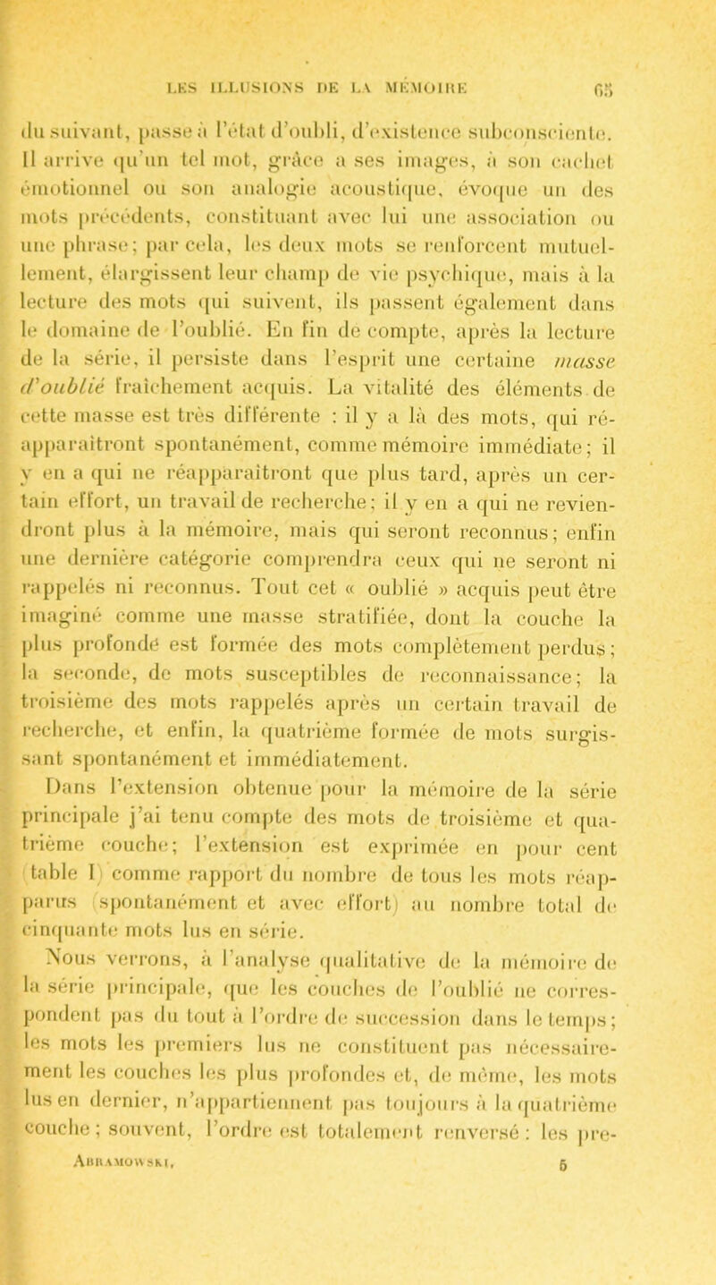 du suivant, passe à l’état d’oubli, d’existence subconsciente. Il arrive qu’un tel mot, grâce a ses images, à son cachet émotionnel ou son analogie acoustique, évoque un des mots précédents, constituant avec lui une association ou une phrase; par cela, les deux mots se renForcent mutuel- lement, élargissent leur champ de vie psychique, mais à la lecture des mots qui suivent, ils passent également dans le domaine de l’oublié. En fin décompté, après la lecture de la série, il persiste dans l’esprit une certaine masse d'oubliê fraîchement acquis. La vitalité des éléments de cette masse est très différente : il y a là des mots, qui ré- apparaîtront spontanément, comme mémoire immédiate; il y en a qui ne réapparaîtront (pie plus tard, après un cer- tain effort, un travail de recherche; il y en a qui ne revien- dront plus à la mémoire, mais qui seront reconnus; enfin une dernière catégorie comprendra ceux qui ne seront ni rappelés ni reconnus. Tout cet « oublié » acquis peut être imaginé comme une masse stratifiée, dont la couche la plus profondé est formée des mots complètement perdus ; la seconde, de mots susceptibles de reconnaissance; la troisième des mots rappelés après un certain travail de recherche, et enfin, la quatrième formée de mots surgis- sant spontanément et immédiatement. Dans l’extension obtenue pour la mémoire de la série principale j’ai tenu compte des mots de troisième et qua- trième couche; l’extension est exprimée en pour cent table I comme rapport du nombre de tous les mots réap- parus spontanément et avec effort) au nombre total de cinquante mots lus en série. Nous verrons, à l’analyse qualitative de la mémoire de la série principale, que les couches de l’oublié ne corres- pondent pas du tout à l’ordre de succession dans le temps; les mots les premiers lus ne constituent pas nécessaire- ment les couches les plus profondes et, de même, les mots lus en dernier, n’appartiennent pas toujours à la quatrième couche ; souvent, l’ordre est totalement renversé: les pre- Abramoyysm, 6