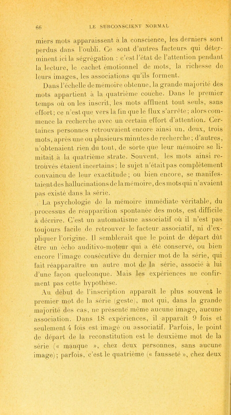 miers mots apparaissent à la conscience, les derniers sont perdus dans l’oubli. Ce sont d’autres lacteurs qui déter- minent ici la ségrégation ; c’est 1 état de 1 attention pendant la lecture, le cachet émotionnel de mots, la richesse de leurs images, les associations qu’ils forment. Dans l’échelle de mémoire obtenue, la grande majorité des mots appartient à la quatrième couche. Dans le premier temps où on les inscrit, les mots affluent tout seuls, sans effort; ce n’est que vers la fin que le flux s’arrête; alors com- mence la recherche avec un certain effort d attention. Cer- taines personnes retrouvaient encore ainsi un, deux, trois mots, après une ou plusieurs minutes de recherche ; d’autres, n’obtenaient rien du tout, de sorte que leur mémoire se li- mitait à la quatrième strate. Souvent, les mots ainsi re- trouvés étaient incertains; le sujet n’était pas complètement convaincu de leur exactitude; ou bien encore, se manifes- taient des hallucinations de lamémoire, des mots qui n’avaient pas existé dans la série. La psychologie de la mémoire immédiate véritable, du processus de réapparition spontanée des mots, est difficile à décrire. C’est un automatisme associatif où il n’est pas toujours facile de retrouver le facteur associatif, ni d’ex- pliquer l’origine. Il semblerait que le point de départ dût être un écho auditivo-moteur qui a été conservé, ou bien encore l’image consécutive du dernier mot de la série, qui fait réapparaître un autre mot de la série, associé à lui d’une façon quelconque. Mais les expériences ne confir- ment pas cette hypothèse. Au début de l’inscription apparaît le plus souvent le premier mot de la série (geste), mot qui, dans la grande majorité des cas, ne présenté même aucune image, aucune association. Dans 18 expériences, il apparaît 9 fois et seulement 4 fois est imagé ou associatif. Parfois, le point de départ de la reconstitution est le deuxième mot de la série (« manque », chez deux personnes, sans aucune image); parfois, c’est le quatrième (« fausseté », chez deux