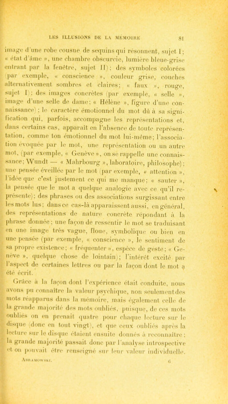 image d’une robe cousue de sequinsqui résonnent, sujet I; « état d'Aine », une chambre obscurcie, lumière bleue-grise entrant par la fenêtre, sujet II); des symboles colorées par exemple, « conscience », couleur grise, couches alternativement sombres et claires; « faux », rouge, sujet I : des images concrètes (par exemple, « selle », image d une selle de dame; « Hélène », figure d’une con- naissance ; le caractère émotionnel du mot dû à sa signi- lication qui, parlois, accompagne les représentations et, dans certains cas, apparaît en l’absence de toute représen- tation, comme ton émotionnel du mot lui-même; l’associa- tion évoquée par le mot, une représentation ou un autre mot, (par exemple, « Genève», onsèrappelle une connais- sance; Wundt — « Mahrbourg », laboratoire, philosophe); une pensée éveillée par le mot (par exemple, « attention », l’idée que c’est justement ce qui me manque; « sauter», la pensée que le mot a quelque analogie avec ce qu’il re- présente); des phrases ou des associations surgissant entre les mots lus; dans ce cas-là apparaissent aussi, en général, des représentations de nature concrète répondant à la phrase donnée; une façon de ressentir le mot se traduisant en une image très vague, floue, symbolique ou bien en une pensée (par exemple, « conscience », le sentiment de sa propre existence; « fréquenter», espèce de geste; « Ge- nève », quelque chose de lointain); l’intérêt excité par l’aspect de certaines lettres ou par la façon dont le mot ç été écrit. Grâce à la façon dont l’expérience était conduite, nous avons pu connaître la valeur psychique, non seulemcntdes mots réapparus dans la mémoire, mais également celle de la grande majorité des mots oubliés, puisque, de ces mots oubliés on en prenait quatre pour chaque lecture sur le disque (donc en tout vingt), et que ceux oubliés après la lecture sur le disque étaient ensuite donnés à reconnaître: la grande majorité passait donc par l'analyse introspective d on pouvait être renseigné sur leur valeur individuelle. AltnAMUWSKI. /;