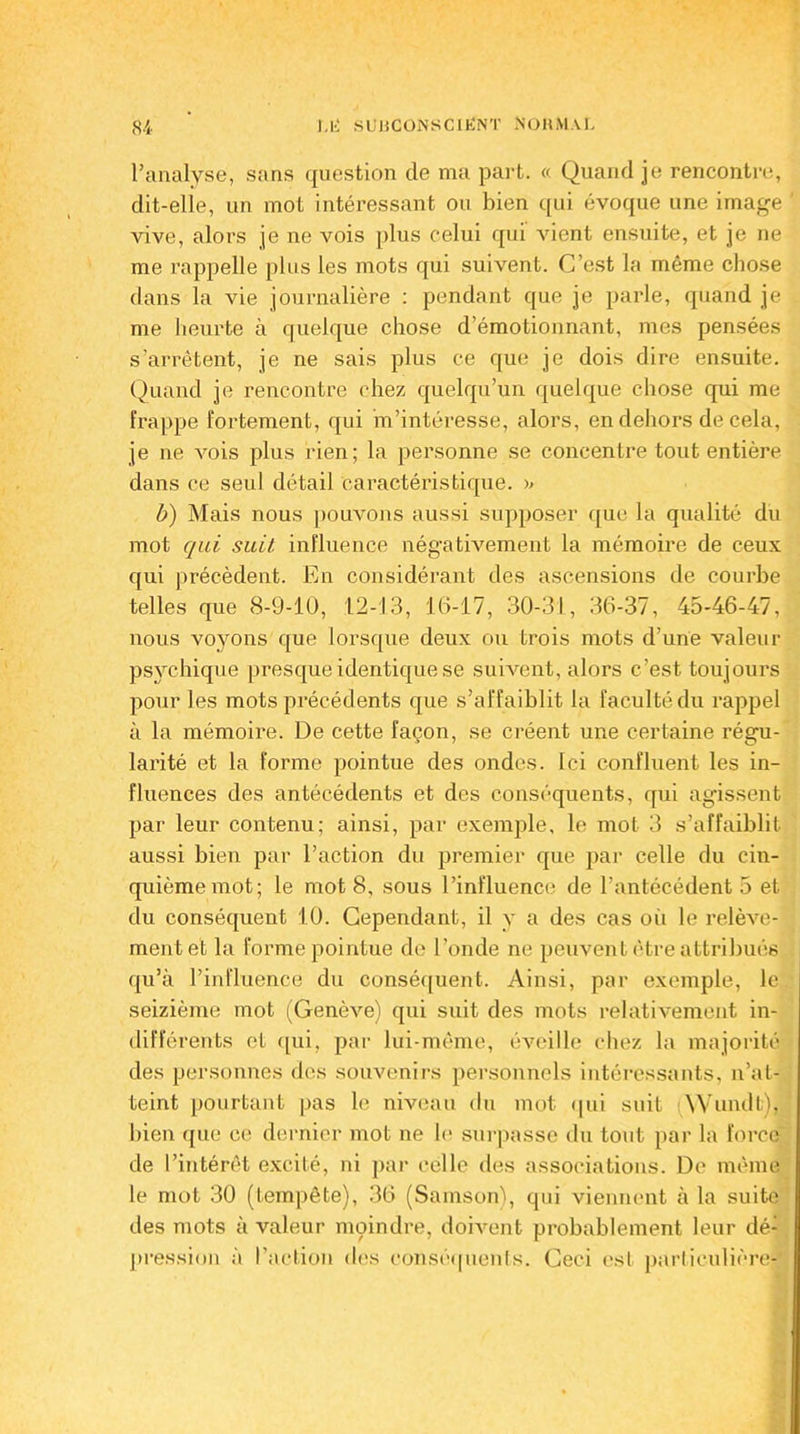 l’analyse, sans question de ma part. « Quand je rencontre, dit-elle, un mol intéressant ou bien qui évoque une image vive, alors je ne vois plus celui qui vient ensuite, et je ne me rappelle plus les mots qui suivent. C’est la même chose dans la vie journalière : pendant que je parle, quand je me heurte à quelque chose d’émotionnant, mes pensées s’arrêtent, je ne sais plus ce que je dois dire ensuite. Quand je rencontre chez quelqu’un quelque chose qui me frappe fortement, qui m’intéresse, alors, en dehors de cela, je ne vois plus rien; la personne se concentre tout entière dans ce seul détail caractéristique. >> b) Mais nous pouvons aussi supposer que la qualité du mot qui suit, influence négativement la mémoire de ceux qui précèdent. En considérant des ascensions de courbe telles que 8-9-10, 12-13, 16-17, 30-31, 36-37, 45-46-47, nous voyons que lorsque deux ou trois mots d’une valeur psychique presque identique se suivent, alors c’est toujours pour les mots précédents que s’affaiblit la faculté du rappel à la mémoire. De cette façon, se créent une certaine régu- larité et la forme pointue des ondes. Ici confluent les in- fluences des antécédents et des conséquents, qui agissent par leur contenu; ainsi, par exemple, le mot 3 s’affaiblit aussi bien par l’action du premier que par celle du cin- quième mot; le mot8, sous l’influence de l’antécédent 5 et du conséquent 10. Cependant, il y a des cas où le relève- ment et la forme pointue do l’onde ne peuvent être attribués qu’à l’influence du conséquent. Ainsi, par exemple, le seizième mot (Genève) qui suit des mots relativement in- différents et ([ui, par lui-même, éveille chez la majorité des personnes des souvenirs personnels intéressants, n’at- teint pourtant pas le niveau du mot qui suit iWundb), bien que ce dernier mot ne le surpasse du tout par la force de l’intérêt excité, ni par celle des associations. De même le mot 30 (tempête), 36 (Sainson), qui viennent à la suite des mots à valeur moindre, doivent probablement leur dé- pression à l’action des conséquents. Ceci est particulière-'