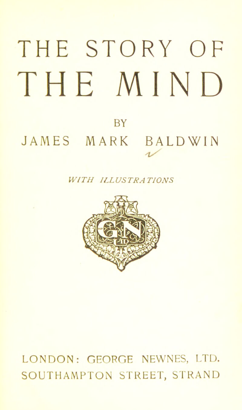 THE STORY OF THE MIND BY JAMES MARK BALDWIN WITH ILLUSTRATIONS LONDON: GEORGE NEWNES, LTD. SOUTHAMPTON STREET, STRAND