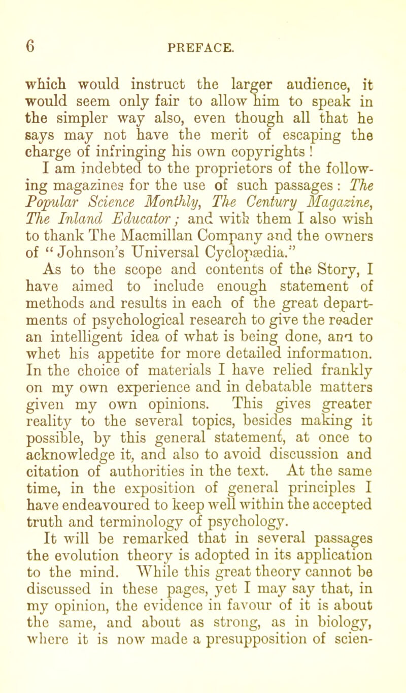 which would instruct the larger audience, it would seem only fair to allow him to speak in the simpler way also, even though all that he says may not have the merit of escaping the charge of infringing his own copyrights ! I am indebted to the proprietors of the follow- ing magazines for the use of such passages : The Popular Science Monthly, The Century Magazine, The Inland Educator; and with them I also wish to thank The Macmillan Company and the owners of “ Johnson’s Universal Cyclopasdia.” As to the scope and contents of the Story, I have aimed to include enough statement of methods and results in each of the great depart- ments of psychological research to give the reader an intelligent idea of what is being done, am to whet his appetite for more detailed information. In the choice of materials I have relied frankly on my own experience and in debatable matters given my own opinions. This gives greater reality to the several topics, besides making it possible, by this general statement, at once to acknowledge it, and also to avoid discussion and citation of authorities in the text. At the same time, in the exposition of general principles I have endeavoured to keep well within the accepted truth and terminology of psychology. It will be remarked that in several passages the evolution theory is adopted in its application to the mind. While this ereat tlieorv cannot be O *• discussed in these pages, yet I may say that, in my opinion, the evidence in favour of it is about the same, and about as strong, as in biology, where it is now made a presupposition of scien-